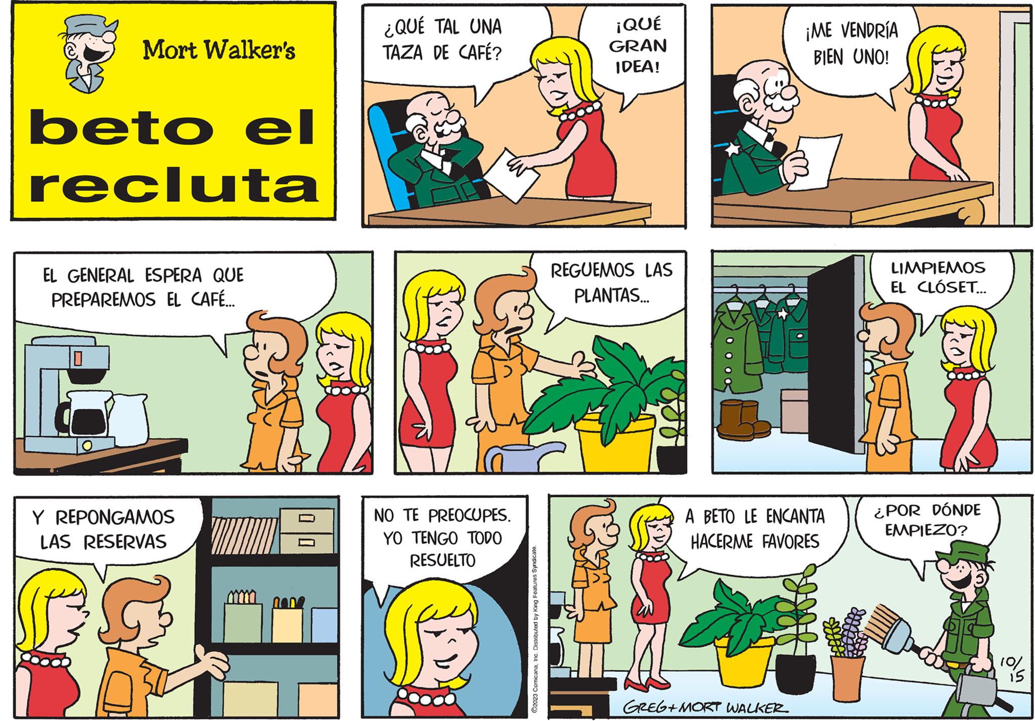 Rectangle OCR: Mort Walker's beto el recluta EL GENERAL ESPERA QUE PREPAREMOS EL CAFÉ... 10 Y REPONGAMOS LAS RESERVAS MA ¿QUÉ TAL UNA TAZA DE CAFÉ? NO TE PREOCUPES. YO TENGO TODO RESUELTO ©2023 ComicanaInc. Distributed by King Features Syndicate. ¡QUÉ GRAN IDEA! REGUEMOS LAS PLANTAS... PO ¡ME VENDRÍA BIEN UNO! A BETO LE ENCANTA HACERME FAVORES GREG+MORT WALKER LIMPIEMOS EL CLÓSET... ¿POR DÓNDE EMPIEZO? 10/ Mort Walker's beto el recluta EL GENERAL ESPERA QUE PREPAREMOS EL CAFÉ ... 10 Y REPONGAMOS LAS RESERVAS MA ¿ QUÉ TAL UNA TAZA DE CAFÉ ? NO TE PREOCUPES . YO TENGO TODO RESUELTO © 2023 ComicanaInc. Distributed by King Features Syndicate . ¡ QUÉ GRAN IDEA ! REGUEMOS LAS PLANTAS ... PO ¡ ME VENDRÍA BIEN UNO ! A BETO LE ENCANTA HACERME FAVORES GREG + MORT WALKER LIMPIEMOS EL CLÓSET ... ¿ POR DÓNDE EMPIEZO ? 10 /