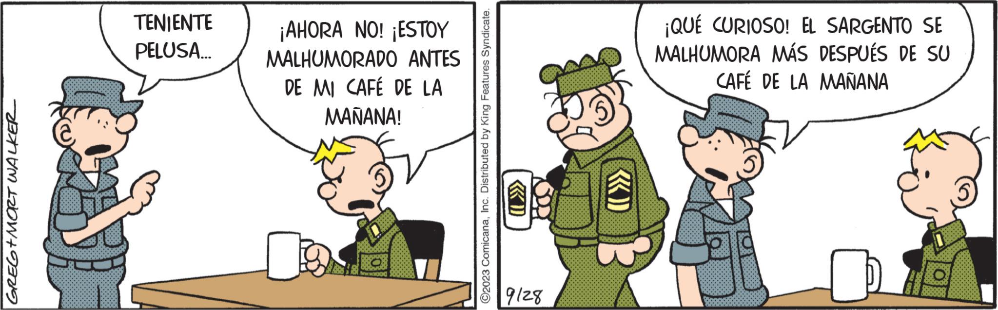 Pleased OCR: GREG+MORT WALKER TENIENTE PELUSA... ¡AHORA NO! ¡ESTOY MALHUMORADO ANTES DE MI CAFÉ DE LA MAÑANA! ?2023 ComicanaInc. Distributed by King Features Syndicate. Sopi 9128 «) ¡QUÉ CURIOSO! EL SARGENTO SE MALHUMORA MÁS DESPUÉS DE SU CAFÉ DE LA MAÑANA GREG + MORT WALKER TENIENTE PELUSA ... ¡ AHORA NO ! ¡ ESTOY MALHUMORADO ANTES DE MI CAFÉ DE LA MAÑANA ! ?2023 ComicanaInc. Distributed by King Features Syndicate . Sopi 9128 « ) ¡ QUÉ CURIOSO ! EL SARGENTO SE MALHUMORA MÁS DESPUÉS DE SU CAFÉ DE LA MAÑANA