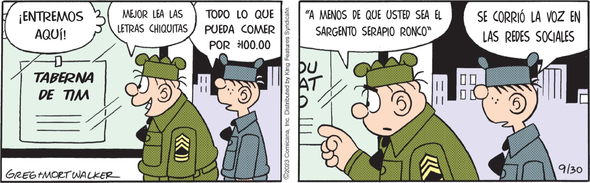 Event OCR: ¡ENTREMOS AQUÍ! D TABERNA DE TIM GREGIMORT WALKER MEJOR LEA LAS LETRAS CHIQUITAS DROGAM TODO LO QUE PUEDA COMER POR $100.00 ?2023 ComicanaInc. Distributed by King Features Syndicate. "A MENOS DE QUE USTED SEA EL SARGENTO SERAPIO RONCO" ak SE CORRIÓ LA VOZ EN LAS REDES SOCIALES 9/30 ¡ ENTREMOS AQUÍ ! D TABERNA DE TIM GREGIMORT WALKER MEJOR LEA LAS LETRAS CHIQUITAS DROGAM TODO LO QUE PUEDA COMER POR $ 100.00 ?2023 ComicanaInc. Distributed by King Features Syndicate . " A MENOS DE QUE USTED SEA EL SARGENTO SERAPIO RONCO " ak SE CORRIÓ LA VOZ EN LAS REDES SOCIALES 9/30