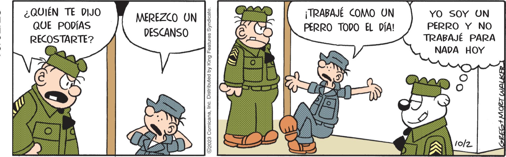 Event OCR: ¿QUIÉN TE DIJO QUE PODÍAS RECOSTARTE? MEREZCO UN DESCANSO ?2023 ComicanaInc. Distributed by King Features Syndicate. ¡TRABAJÉ COMO UN PERRO TODO EL DÍA! YO SOY UN PERRO Y NO TRABAJÉ PARA NADA HOY 10/2 GREG+MORT WALKER ¿ QUIÉN TE DIJO QUE PODÍAS RECOSTARTE ? MEREZCO UN DESCANSO ?2023 ComicanaInc. Distributed by King Features Syndicate . ¡ TRABAJÉ COMO UN PERRO TODO EL DÍA ! YO SOY UN PERRO Y NO TRABAJÉ PARA NADA HOY 10/2 GREG + MORT WALKER