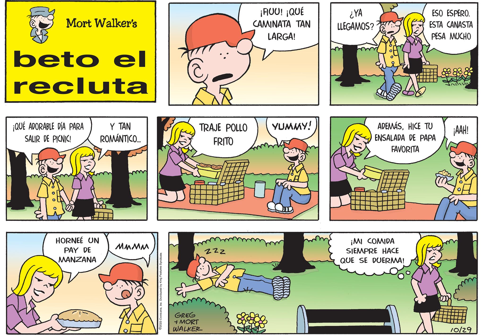 Rectangle OCR: Mort Walker's beto el recluta ¡QUÉ ADORABLE DÍA PARA SALIR DE PICNIC! HORNEÉ UN PAY DE MANZANA Y TAN ROMÁNTICO.... MMMM ©2023 ComicanaInc. Distributed by King Features Syndicate. TRAJE POLLO FRITO GREG + MORT WALKER 222 ¡FIUU! ¡QUÉ CAMINATA ??? LARGA! YUMMY! ¿YA LLEGAMOS? ESO ESPERO. ESTA CANASTA PESA MUCHO ADEMÁSHICE TU ENSALADA DE PAPA FAVORITA ¡MI COMIDA SIEMPRE HACE QUE SE DUERMA! ¡AAH! A 10/29 Mort Walker's beto el recluta ¡ QUÉ ADORABLE DÍA PARA SALIR DE PICNIC ! HORNEÉ UN PAY DE MANZANA Y TAN ROMÁNTICO .... MMMM © 2023 ComicanaInc. Distributed by King Features Syndicate . TRAJE POLLO FRITO GREG + MORT WALKER 222 ¡ FIUU ! ¡ QUÉ CAMINATA ??? LARGA ! YUMMY ! ¿ YA LLEGAMOS ? ESO ESPERO . ESTA CANASTA PESA MUCHO ADEMÁSHICE TU ENSALADA DE PAPA FAVORITA ¡ MI COMIDA SIEMPRE HACE QUE SE DUERMA ! ¡ AAH ! A 10/29