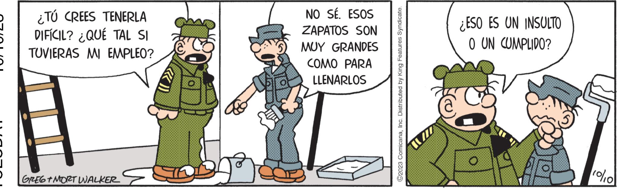 Pleased OCR: - ¿TÚ CREES TENERLA DIFÍCIL? ¿QUÉ TAL SI TUVIERAS MI EMPLEO? GREG+MORT WALKER NO SÉ. ESOS ZAPATOS SON MUY GRANDES COMO PARA LLENARLOS ?2023 ComicanaInc. Distributed by King Features Syndicate. ¿ESO ES UN INSULTO O UN CUMPLIDO? O 10/10 - ¿ TÚ CREES TENERLA DIFÍCIL ? ¿ QUÉ TAL SI TUVIERAS MI EMPLEO ? GREG + MORT WALKER NO SÉ . ESOS ZAPATOS SON MUY GRANDES COMO PARA LLENARLOS ?2023 ComicanaInc. Distributed by King Features Syndicate . ¿ ESO ES UN INSULTO O UN CUMPLIDO ? O 10/10