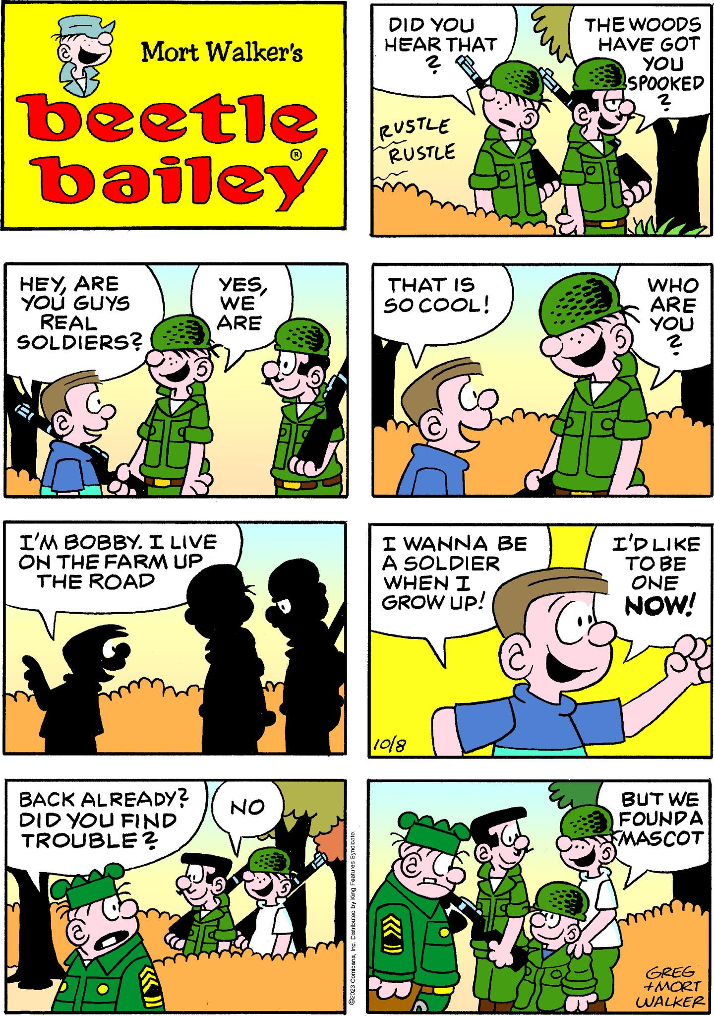 Comic book OCR: Mort Walker's beetle bailey HEYARE YOU GUYS REAL SOLDIERS? BACK ALREADY? DID YOU FIND TROUBLE? 5) I'M BOBBY. I LIVE ON THE FARM UP THE ROAD ((())) YESWE ARE NO ©2023 ComicanaInc. Distributed by King Features Syndicate. DID YOU HEAR THAT ? RUSTLE RUSTLE THAT IS SO COOL! I WANNA BE A SOLDIER WHEN I GROW UP! 10/8 THE WOODS HAVE GOT YOU SPOOKED ? WHO ARE YOU I'D LIKE TO BE ONE NOW! BUT WE FOUNDA MASCOT GREG +MORT WALKER Mort Walker's beetle bailey HEYARE YOU GUYS REAL SOLDIERS ? BACK ALREADY ? DID YOU FIND TROUBLE ? 5 ) I'M BOBBY . I LIVE ON THE FARM UP THE ROAD ( ( ( ) ) ) YESWE ARE NO © 2023 ComicanaInc. Distributed by King Features Syndicate . DID YOU HEAR THAT ? RUSTLE RUSTLE THAT IS SO COOL ! I WANNA BE A SOLDIER WHEN I GROW UP ! 10/8 THE WOODS HAVE GOT YOU SPOOKED ? WHO ARE YOU I'D LIKE TO BE ONE NOW ! BUT WE FOUNDA MASCOT GREG + MORT WALKER