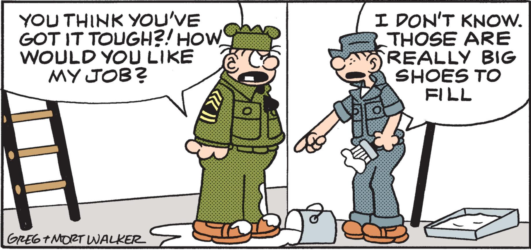 Font OCR: YOU THINK YOU'VE GOT IT TOUGH?! HOW WOULD YOU LIKE MY JOB? GREG + MORT WALKER HO I DON'T KNOW. THOSE ARE REALLY BIG SHOES TO FILL YOU THINK YOU'VE GOT IT TOUGH ?! HOW WOULD YOU LIKE MY JOB ? GREG + MORT WALKER HO I DON'T KNOW . THOSE ARE REALLY BIG SHOES TO FILL