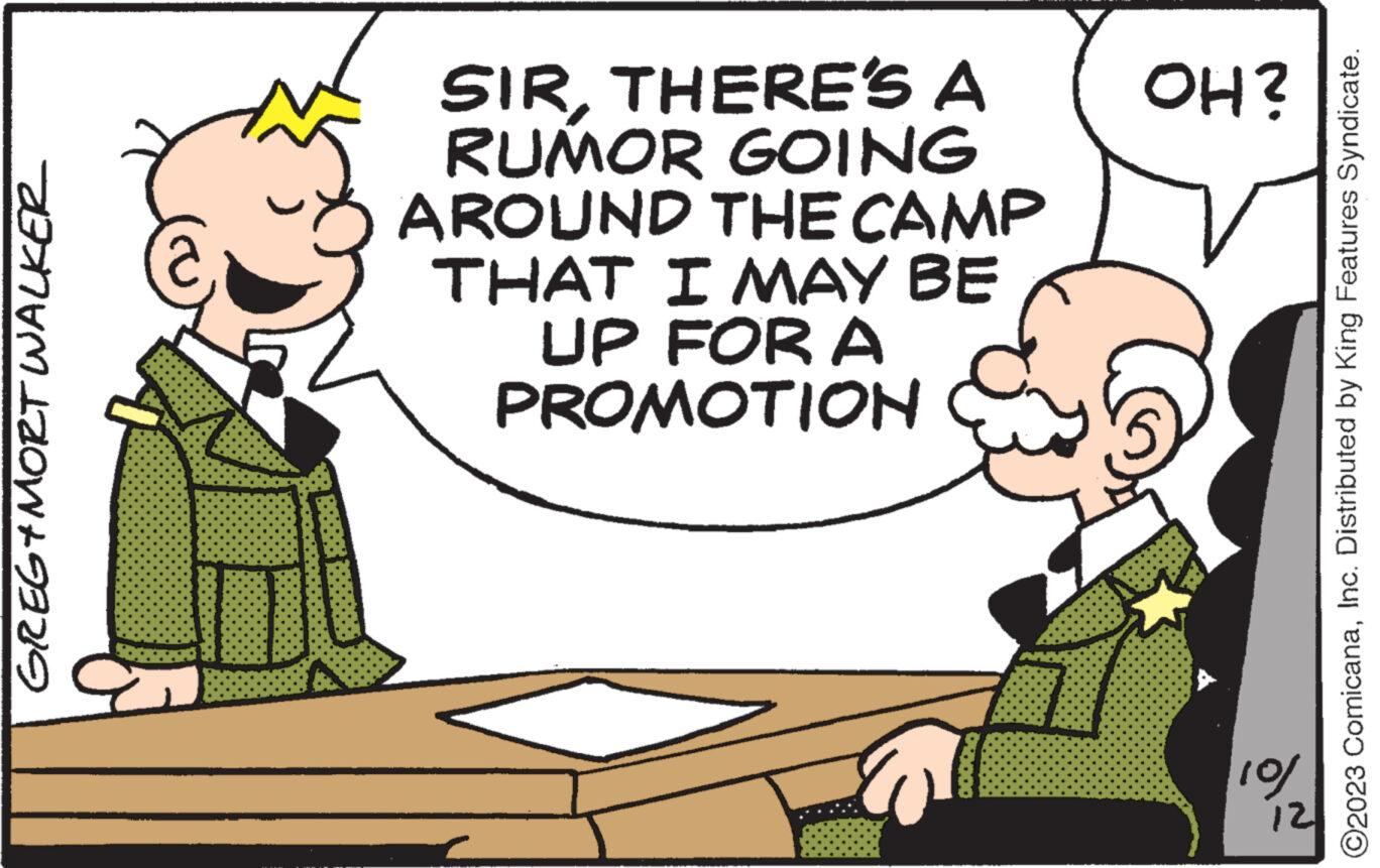 Happy OCR: GREG+MORT WALKER SIRTHERE'S A RUMOR GOING AROUND THE CAMP THAT I MAY BE UP FOR A PROMOTION OH? 5 10/ 12 O2023 ComicanaInc. Distributed by King Features Syndicate. GREG + MORT WALKER SIRTHERE'S A RUMOR GOING AROUND THE CAMP THAT I MAY BE UP FOR A PROMOTION OH ? 5 10 / 12 O2023 ComicanaInc. Distributed by King Features Syndicate .