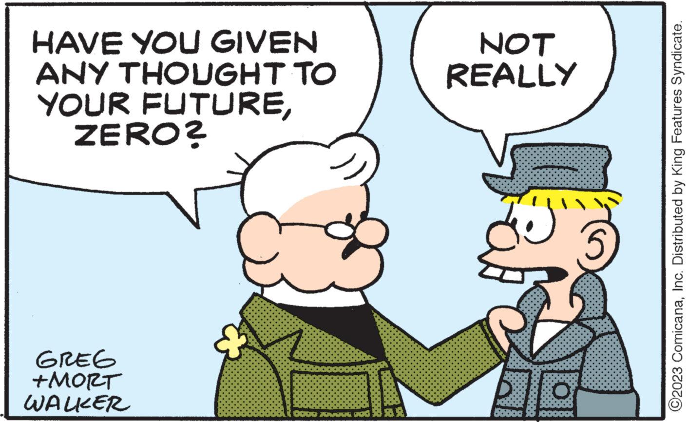 Gesture OCR: HAVE YOU GIVEN ANY THOUGHT TO YOUR FUTUREZERO? GREG +MORT WALKER + ja: NOT REALLY ?2023 ComicanaInc. Distributed by King Features Syndicate. HAVE YOU GIVEN ANY THOUGHT TO YOUR FUTUREZERO ? GREG + MORT WALKER + ja : NOT REALLY ?2023 ComicanaInc. Distributed by King Features Syndicate .