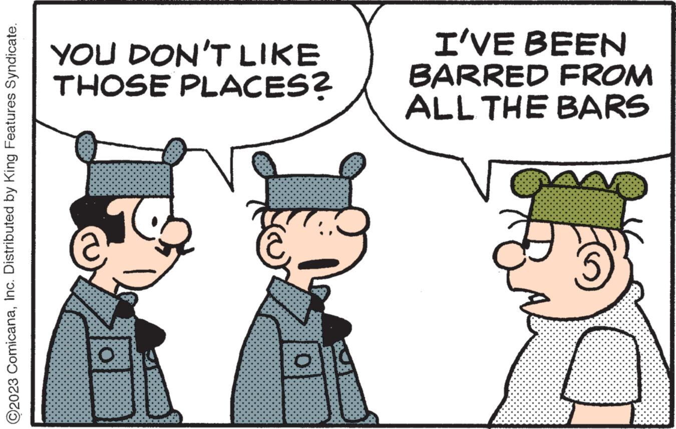 Conversation OCR: ©2023 ComicanaInc. Distributed by King Features Syndicate. YOU DON'T LIKE THOSE PLACES? O O I'VE BEEN BARRED FROM ALL THE BARS © 2023 ComicanaInc. Distributed by King Features Syndicate . YOU DON'T LIKE THOSE PLACES ? O O I'VE BEEN BARRED FROM ALL THE BARS