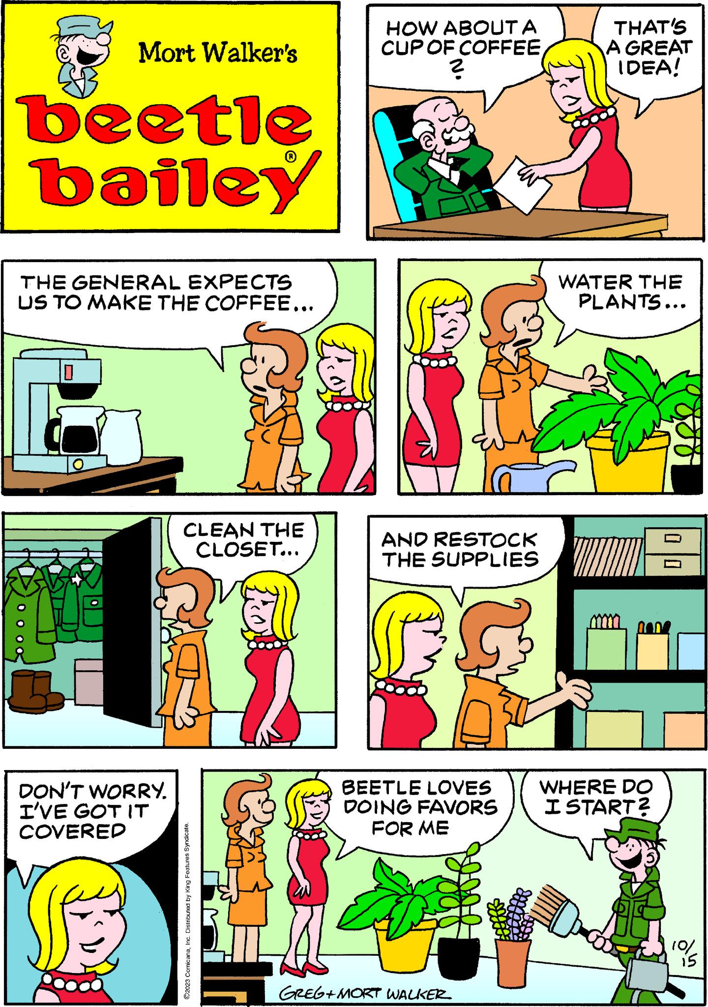 Art OCR: Mort Walker's beetle bailey THE GENERAL EXPECTS US TO MAKE THE COFFEE... 0 DON'T WORRY. I'VE GOT IT COVERED CLEAN THE CLOSET... ©2023 ComicanaInc. Distributed by King Features Syndicate. HOW ABOUT A CUP OF COFFEE? AND RESTOCK THE SUPPLIES BEETLE LOVES DOING FAVORS FOR ME GREG+MORT WALKER THAT'S A GREAT IDEA! WATER THE PLANTS... WHERE DO I START? 0 0 10/ 15 Mort Walker's beetle bailey THE GENERAL EXPECTS US TO MAKE THE COFFEE ... 0 DON'T WORRY . I'VE GOT IT COVERED CLEAN THE CLOSET ... © 2023 ComicanaInc. Distributed by King Features Syndicate . HOW ABOUT A CUP OF COFFEE? AND RESTOCK THE SUPPLIES BEETLE LOVES DOING FAVORS FOR ME GREG + MORT WALKER THAT'S A GREAT IDEA ! WATER THE PLANTS ... WHERE DO I START ? 0 0 10 / 15