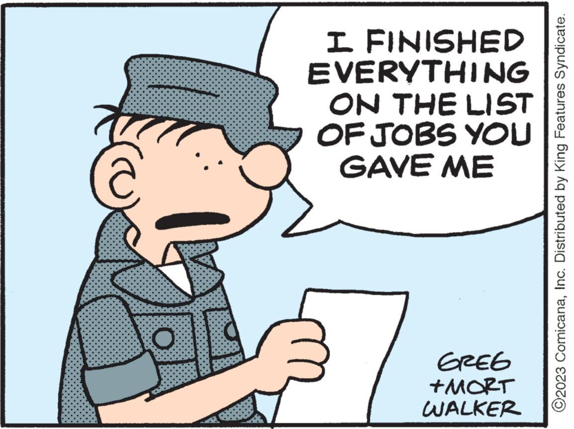 Pleased OCR: I FINISHED EVERYTHING ON THE LIST OF JOBS YOU GAVE ME GREG +MORT WALKER ©2023 ComicanaInc. Distributed by King Features Syndicate. I FINISHED EVERYTHING ON THE LIST OF JOBS YOU GAVE ME GREG + MORT WALKER © 2023 ComicanaInc. Distributed by King Features Syndicate .