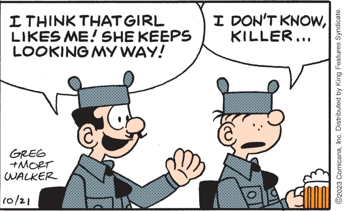 Happy OCR: I THINK THAT GIRL LIKES ME! SHE KEEPS LOOKING MY WAY! GREG +MORT WALKER 10/21 R I DON'T KNOWKILLER... 7 V O O2023 ComicanaInc. Distributed by King Features Syndicate. I THINK THAT GIRL LIKES ME ! SHE KEEPS LOOKING MY WAY ! GREG + MORT WALKER 10/21 R I DON'T KNOWKILLER ... 7 V O O2023 ComicanaInc. Distributed by King Features Syndicate .