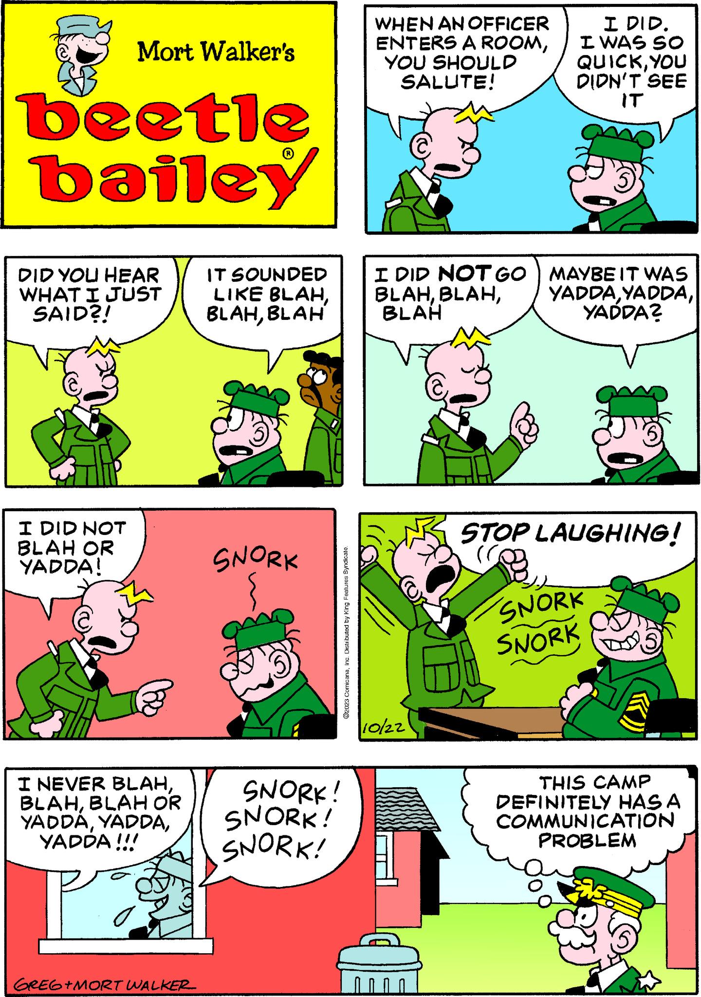 Rectangle OCR: Mort Walker's beetle bailey DID YOU HEAR WHAT I JUST SAID?! I DID NOT BLAH OR YADDA! I NEVER BLAHBLAH OR YADDÁYADDA !!! GREG+MORT WALKER IT SOUNDED LIKE BLAHBLAH SNORK ?2023 ComicanaInc. Distributed by King Features Syndicate. SNORK! SNORK! SNORK! WHEN AN OFFICER ENTERS A ROOMYOU SHOULD SALUTE! I DID. I WAS SO QUICKYOU DIDN'T SEE IT I DID NOT GO | MAYBE IT WAS BLAHBLAH YADDA? 10/22 STOP LAUGHING! (C) SNORK SNORK THIS CAMP DEFINITELY HAS A COMMUNICATION PROBLEM Mort Walker's beetle bailey DID YOU HEAR WHAT I JUST SAID ?! I DID NOT BLAH OR YADDA ! I NEVER BLAHBLAH OR YADDÁYADDA !!! GREG + MORT WALKER IT SOUNDED LIKE BLAHBLAH SNORK ?2023 ComicanaInc. Distributed by King Features Syndicate . SNORK ! SNORK ! SNORK ! WHEN AN OFFICER ENTERS A ROOMYOU SHOULD SALUTE ! I DID . I WAS SO QUICKYOU DIDN'T SEE IT I DID NOT GO | MAYBE IT WAS BLAHBLAH YADDA ? 10/22 STOP LAUGHING ! ( C ) SNORK SNORK THIS CAMP DEFINITELY HAS A COMMUNICATION PROBLEM