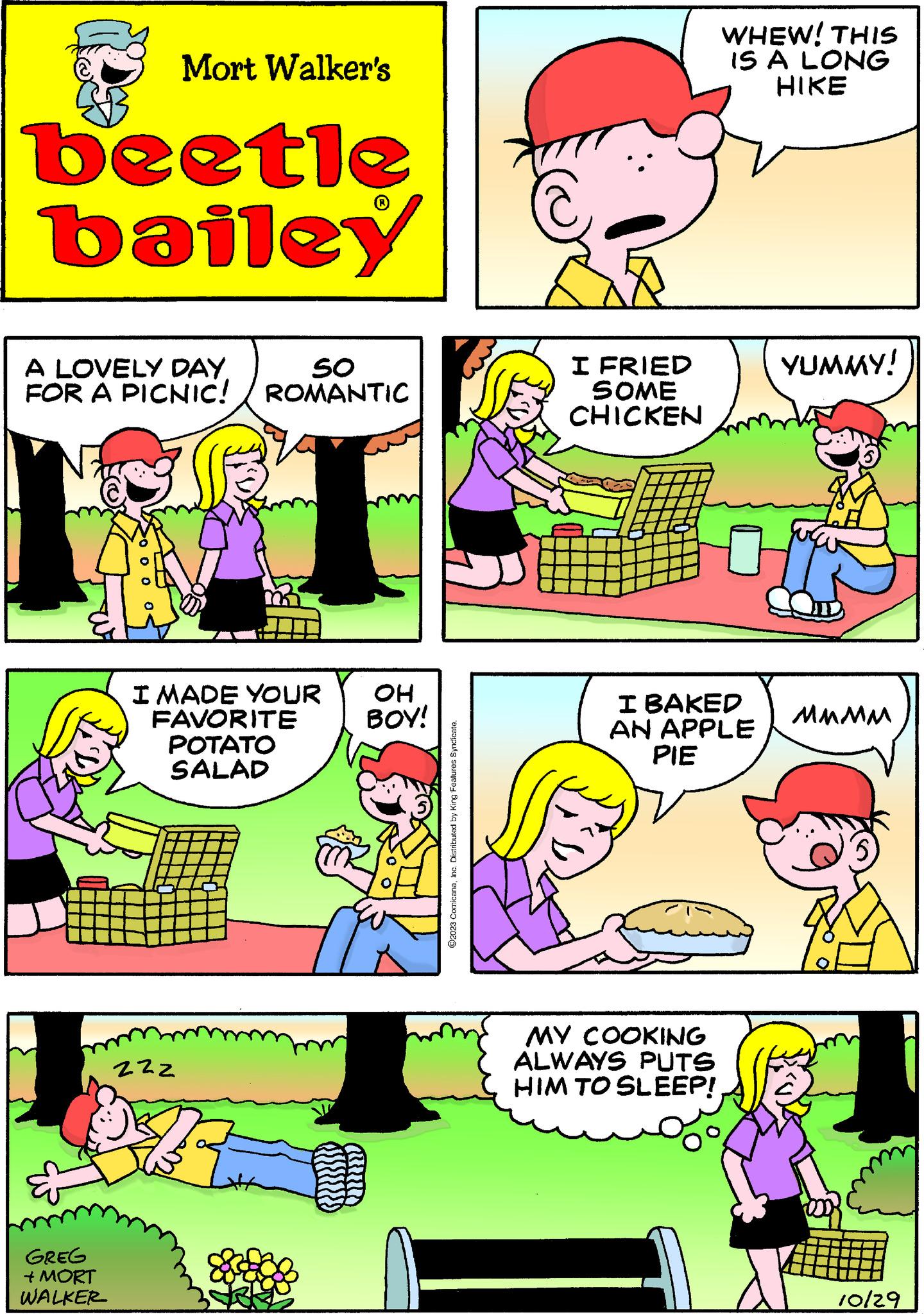 Sharing OCR: Mort Walker's beetle bailey A LOVELY DAY. FOR A PICNIC! GREG + MORT WALKER 0 0 0 SO ROMANTIC I MADE YOUR OH BOY! FAVORITE POTATO SALAD 222 ?2023 ComicanaInc. Distributed by King Features Syndicate. I FRIED SOME CHICKEN WHEW! THIS IS A LONG HIKE I BAKED AN APPLE PIE MY COOKING ALWAYS PUTS HIM TO SLEEP! YUMMY! MMMM 10/29 Mort Walker's beetle bailey A LOVELY DAY . FOR A PICNIC ! GREG + MORT WALKER 0 0 0 SO ROMANTIC I MADE YOUR OH BOY ! FAVORITE POTATO SALAD 222 ?2023 ComicanaInc. Distributed by King Features Syndicate . I FRIED SOME CHICKEN WHEW ! THIS IS A LONG HIKE I BAKED AN APPLE PIE MY COOKING ALWAYS PUTS HIM TO SLEEP ! YUMMY ! MMMM 10/29