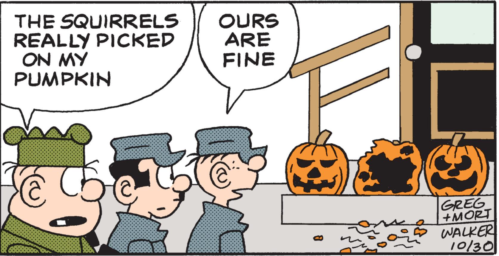 Font OCR: THE SQUIRRELS REALLY PICKED ON MY PUMPKIN C OURS ARE FINE 13 GREG +MORT WALKER 10/30 THE SQUIRRELS REALLY PICKED ON MY PUMPKIN C OURS ARE FINE 13 GREG + MORT WALKER 10/30