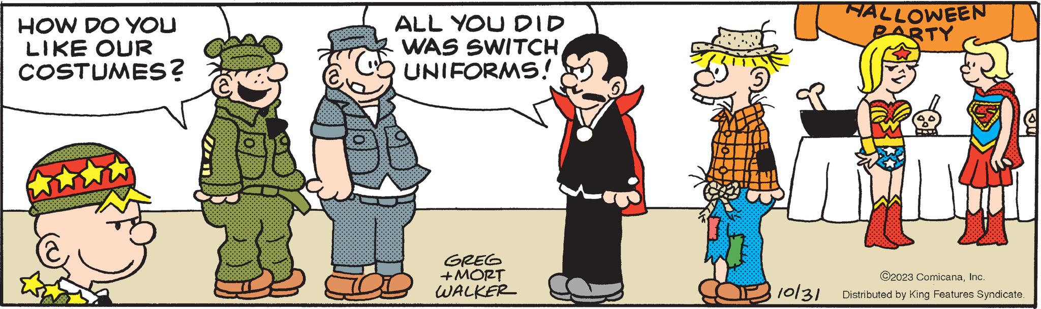 Art OCR: HOW DO YOU LIKE OUR COSTUMES? ALL YOU DID WAS SWITCHUNIFORMS! GREG +MORT WALKER HALLOWEEN PARTY Ge 10/31 ©2023 ComicanaInc. Distributed by King Features Syndicate. HOW DO YOU LIKE OUR COSTUMES ? ALL YOU DID WAS SWITCHUNIFORMS ! GREG + MORT WALKER HALLOWEEN PARTY Ge 10/31 © 2023 ComicanaInc. Distributed by King Features Syndicate .