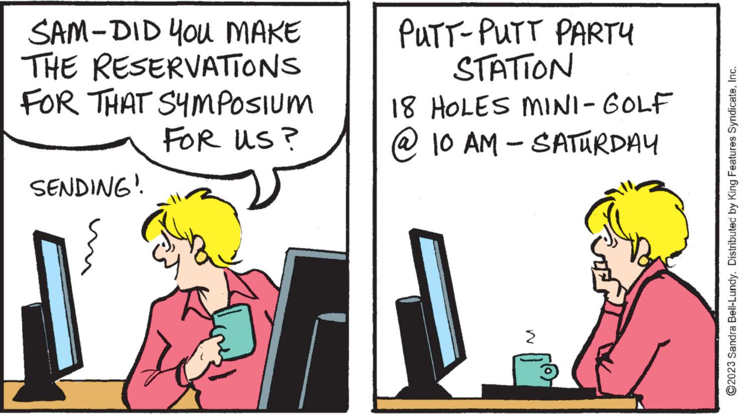 Personal computer OCR: SAM-DID YOU MAKE RESERVATIONS THE FOR THAT SYMPOSIUM FOR US? SENDING" PUTT-PUTT PARTY STATION 18 HOLES MINI-GOLF @ 10 AM - SATURDAY ?2023 Sandra Bell-Lundy. Distributed by King Features SyndicateInc. SAM - DID YOU MAKE RESERVATIONS THE FOR THAT SYMPOSIUM FOR US ? SENDING " PUTT - PUTT PARTY STATION 18 HOLES MINI - GOLF @ 10 AM - SATURDAY ?2023 Sandra Bell - Lundy . Distributed by King Features Syndicate