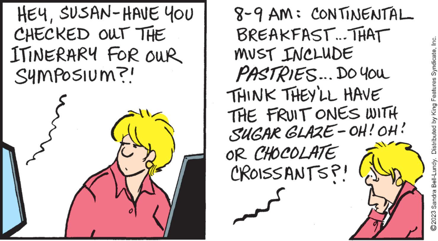Conversation OCR: HEYSUSAN-HAVE YOU CHECKED OUT THE ITINERARY FOR OUR SYMPOSIUM?! 8-9 AM: CONTINENTAL BREAKFAST... THAT MUST INCLUDE PASTRIES... DO YOU THINK THEY'LL HAVE THE FRUIT ONES WITH SUGAR GLAZE-OH! OH! OR CHOCOLATE CROISSANTS?! ?2023 Sandra Bell-Lundy. Distributed by King Features SyndicateInc. HEYSUSAN - HAVE YOU CHECKED OUT THE ITINERARY FOR OUR SYMPOSIUM ?! 8-9 AM : CONTINENTAL BREAKFAST ... THAT MUST INCLUDE PASTRIES ... DO YOU THINK THEY'LL HAVE THE FRUIT ONES WITH SUGAR GLAZE - OH ! OH ! OR CHOCOLATE CROISSANTS ?! ?2023 Sandra Bell - Lundy . Distributed by King Features Syndicate