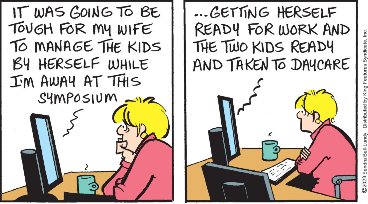 Adaptation OCR: IT WAS GOING TO BE TOUGH FOR MY WIFE TO MANAGE THE KIDS BY HERSELF WHILE I'M AWAY AT THIS SYMPOSIUM ?? ...GETTING HERSELF READY FOR WORK AND THE TWO KIDS READY AND TAKEN TO DAY CARE ?2023 Sandra Bell-Lundy. Distributed by King Features SyndicateInc. IT WAS GOING TO BE TOUGH FOR MY WIFE TO MANAGE THE KIDS BY HERSELF WHILE I'M AWAY AT THIS SYMPOSIUM ?? ... GETTING HERSELF READY FOR WORK AND THE TWO KIDS READY AND TAKEN TO DAY CARE ?2023 Sandra Bell - Lundy . Distributed by King Features Syndicate