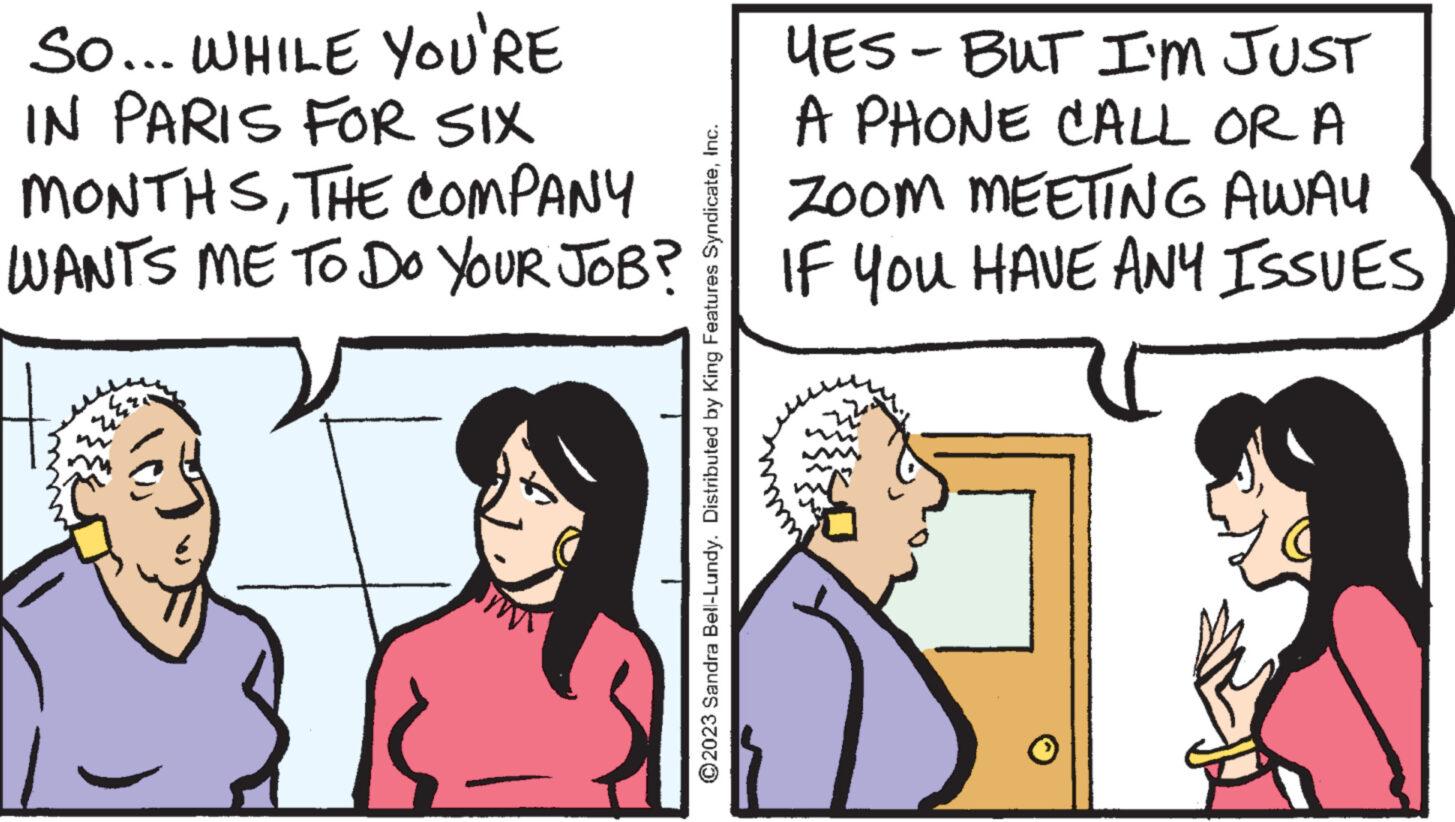 Parallel OCR: So... WHILE YOU'RE IN PARIS FOR SIX MONTHSTHE COMPANY WANTS ME TO DO YOUR JOB? ?2023 Sandra Bell-Lundy. Distributed by King Features SyndicateInc. YES - BUT I'M JUST A PHONE CALL OR A ZOOM MEETING AWAY IF YOU HAVE ANY ISSUES So ... WHILE YOU'RE IN PARIS FOR SIX MONTHSTHE COMPANY WANTS ME TO DO YOUR JOB ? ?2023 Sandra Bell - Lundy . Distributed by King Features SyndicateInc. YES - BUT I'M JUST A PHONE CALL OR A ZOOM MEETING AWAY IF YOU HAVE ANY ISSUES