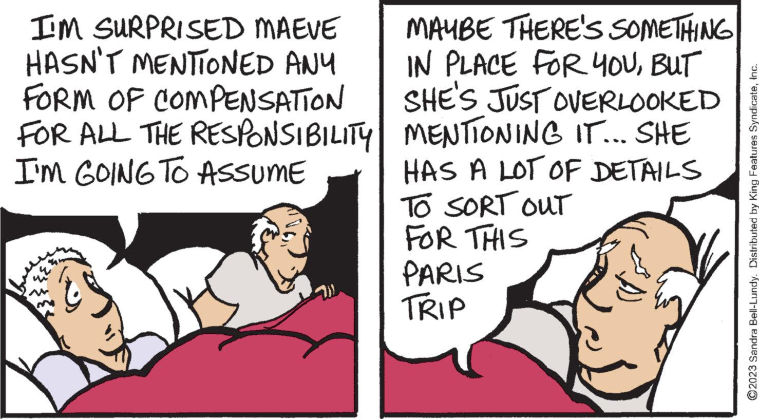 People OCR: I'M SURPRISED MAEVE HASN'T MENTIONED ANY FORM OF COMPENSATION FOR ALL THE RESPONSIBILITY I'M GOING TO ASSUME MAYBE THERE'S SOMETHING IN PLACE FOR YOUBUT SHE'S JUST OVERLOOKED MENTIONING IT... SHE HAS A LOT OF DETAILS TO SORT OUT FOR THIS PARIS TRIP ?2023 Sandra Bell-Lundy. Distributed by King Features SyndicateInc. I'M SURPRISED MAEVE HASN'T MENTIONED ANY FORM OF COMPENSATION FOR ALL THE RESPONSIBILITY I'M GOING TO ASSUME MAYBE THERE'S SOMETHING IN PLACE FOR YOUBUT SHE'S JUST OVERLOOKED MENTIONING IT ... SHE HAS A LOT OF DETAILS TO SORT OUT FOR THIS PARIS TRIP ?2023 Sandra Bell - Lundy . Distributed by King Features Syndicate