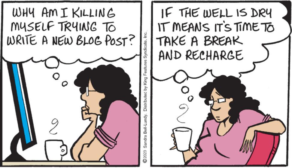 Font OCR: WHY AM I KILLING MYSELF TRYING TO WRITE A NEW BLOG POST? o 2 ?2023 Sandra Bell-Lundy. Distributed by King Features SyndicateIF THE WELL IS DRY IT MEANS IT'S TIME TO TAKE A BREAK AND RECHARGE 2 WHY AM I KILLING MYSELF TRYING TO WRITE A NEW BLOG POST ? o 2 ?2023 Sandra Bell - Lundy . Distributed by King Features SyndicateIF THE WELL IS DRY IT MEANS IT'S TIME TO TAKE A BREAK AND RECHARGE 2