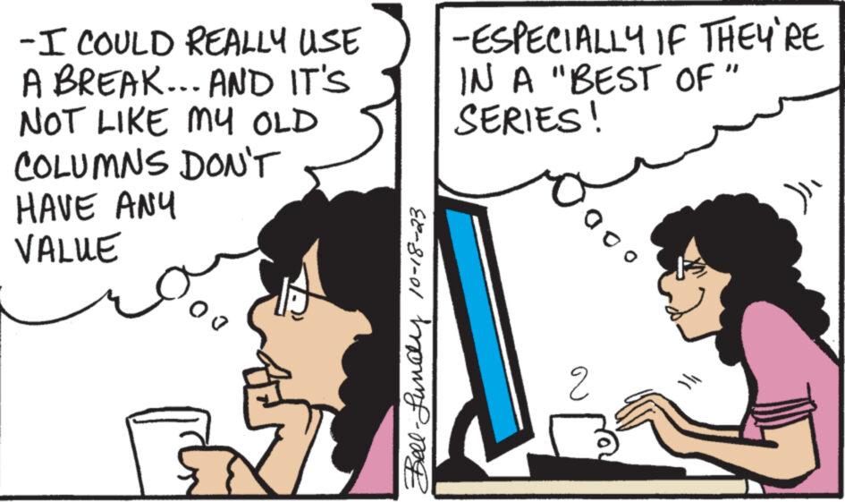 Line OCR: -I COULD REALLY USE A BREAK... AND IT'S NOT LIKE MY OLD COLUMNS DON'T HAVE ANY VALUE 00 Bell-Lundly 10-18-23 -ESPECIALLY IF THEY'RE IN A "BEST OF " SERIES! Sooo 2 }}-I COULD REALLY USE A BREAK ... AND IT'S NOT LIKE MY OLD COLUMNS DON'T HAVE ANY VALUE 00 Bell - Lundly 10-18-23 -ESPECIALLY IF THEY'RE IN A " BEST OF " SERIES ! Sooo 2 } }