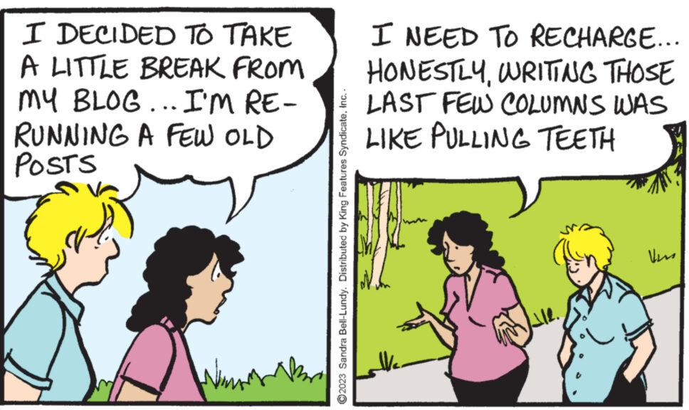 Adaptation OCR: I DECIDED TO TAKE A LITTLE BREAK FROM MY BLOG... I'M RE- RUNNING A FEW OLD POSTS Nim ?2023 Sandra Bell-Lundy. Distributed by King Features SyndicateInc.. I NEED TO RECHARGE... HONESTLYWRITING THOSE LAST FEW COLUMNS WAS LIKE PULLING TEETH ? Vers I DECIDED TO TAKE A LITTLE BREAK FROM MY BLOG ... I'M RE RUNNING A FEW OLD POSTS Nim ?2023 Sandra Bell - Lundy . Distributed by King Features SyndicateInc .. I NEED TO RECHARGE ... HONESTLYWRITING THOSE LAST FEW COLUMNS WAS LIKE PULLING TEETH ? Vers