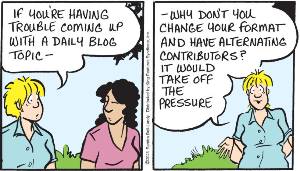 Happy OCR: IF YOU'RE HAVING TROUBLE COMING UP WITH A DAILY BLOG TOPIC - at ol ?2023 Sandra Bell-Lundy. Distributed by King Features SyndicateInc. - WHY DON'T YOU CHANGE YOUR FORMAT AND HAVE ALTERNATING CONTRIBUTORS? IT WOULD TAKE OFF THE PRESSURE IF YOU'RE HAVING TROUBLE COMING UP WITH A DAILY BLOG TOPIC - at ol ?2023 Sandra Bell - Lundy . Distributed by King Features SyndicateInc. - WHY DON'T YOU CHANGE YOUR FORMAT AND HAVE ALTERNATING CONTRIBUTORS ? IT WOULD TAKE OFF THE PRESSURE