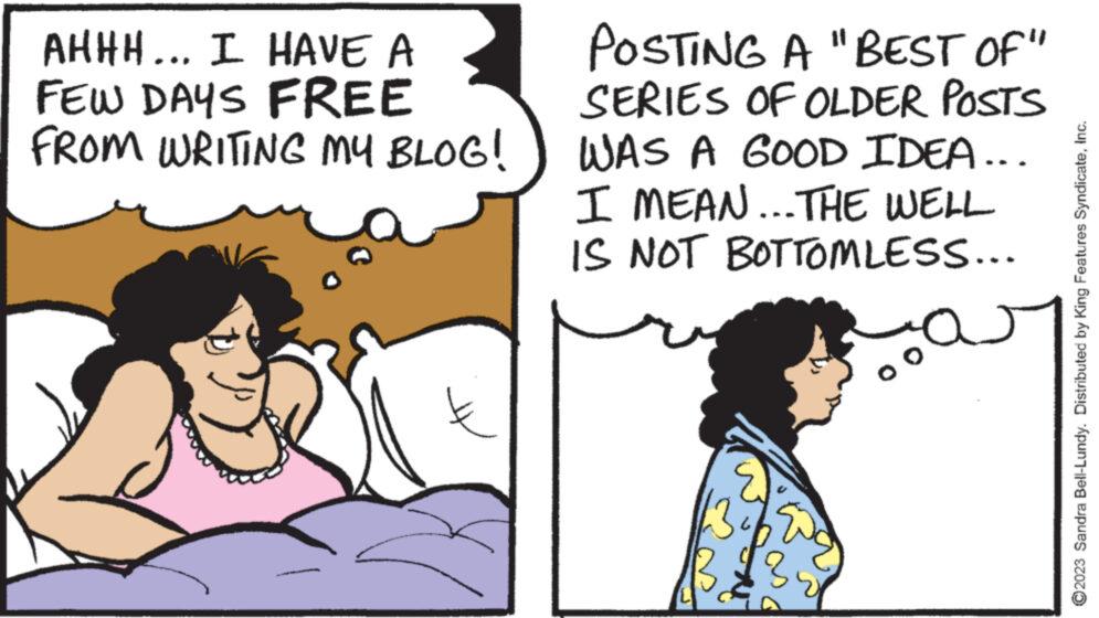 Line OCR: AHHH... I HAVE A FEW DAYS FREE FROM WRITING MY BLOG! POSTING A "BEST OF" SERIES OF OLDER POSTS WAS A GOOD IDEA... I MEAN... THE WELL IS NOT BOTTOMLESS... car 13% Spo 3 $3 ?2023 Sandra Bell-Lundy. Distributed by King Features SyndicateInc. AHHH ... I HAVE A FEW DAYS FREE FROM WRITING MY BLOG ! POSTING A " BEST OF " SERIES OF OLDER POSTS WAS A GOOD IDEA ... I MEAN ... THE WELL IS NOT BOTTOMLESS ... car 13 % Spo 3 $ 3 ?2023 Sandra Bell - Lundy . Distributed by King Features Syndicate