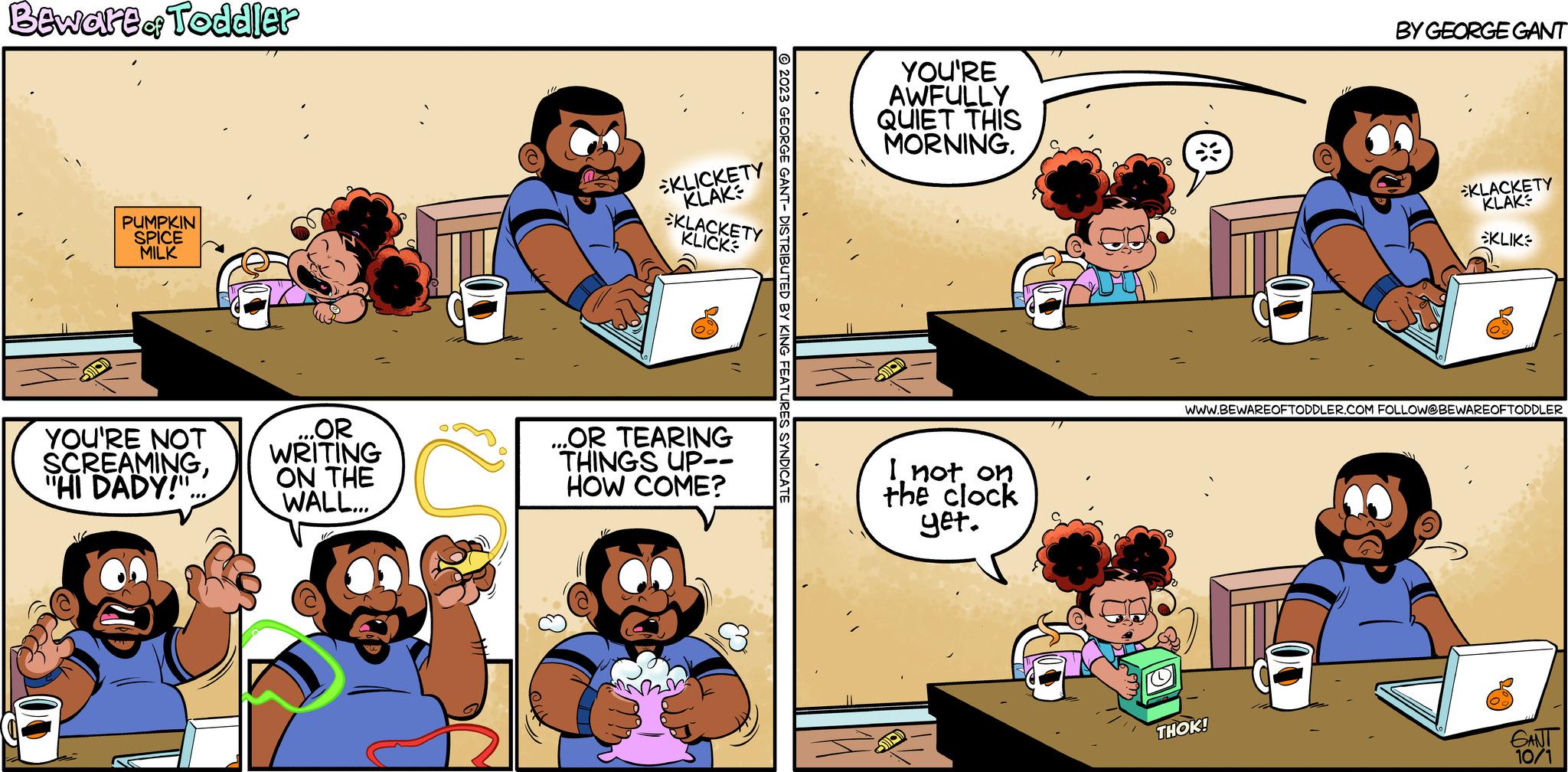 Art OCR: Beware of Toddler PUMPKIN SPICE MILK YOU'RE NOT SCREAMING"HI DADY!" ....OR WRITING ON THE WALL... 102 KLICKETY KLAK KLACKETY KLICK ...OR TEARING THINGS UP-- HOW COME? © 2023 GEORGE GANT- DISTRIBUTED BY KING FEATURES SYNDICATE YOU'RE AWFULLY QUIET THIS MORNING. SOOD I not on the clock yet. M BY GEORGE GANT THOK! KLACKETY KLAK KLIK WWW.BEWAREOFTODDLER.COM FOLLOW@BEWAREOFTODDLER GANT 10/1 Beware of Toddler PUMPKIN SPICE MILK YOU'RE NOT SCREAMING" HI DADY ! " .... OR WRITING ON THE WALL ... 102 KLICKETY KLAK KLACKETY KLICK ... OR TEARING THINGS UP- HOW COME ? © 2023 GEORGE GANT- DISTRIBUTED BY KING FEATURES SYNDICATE YOU'RE AWFULLY QUIET THIS MORNING . SOOD I not on the clock yet . M BY GEORGE GANT THOK ! KLACKETY KLAK KLIK WWW.BEWAREOFTODDLER.COM FOLLOW @ BEWAREOFTODDLER GANT 10/1