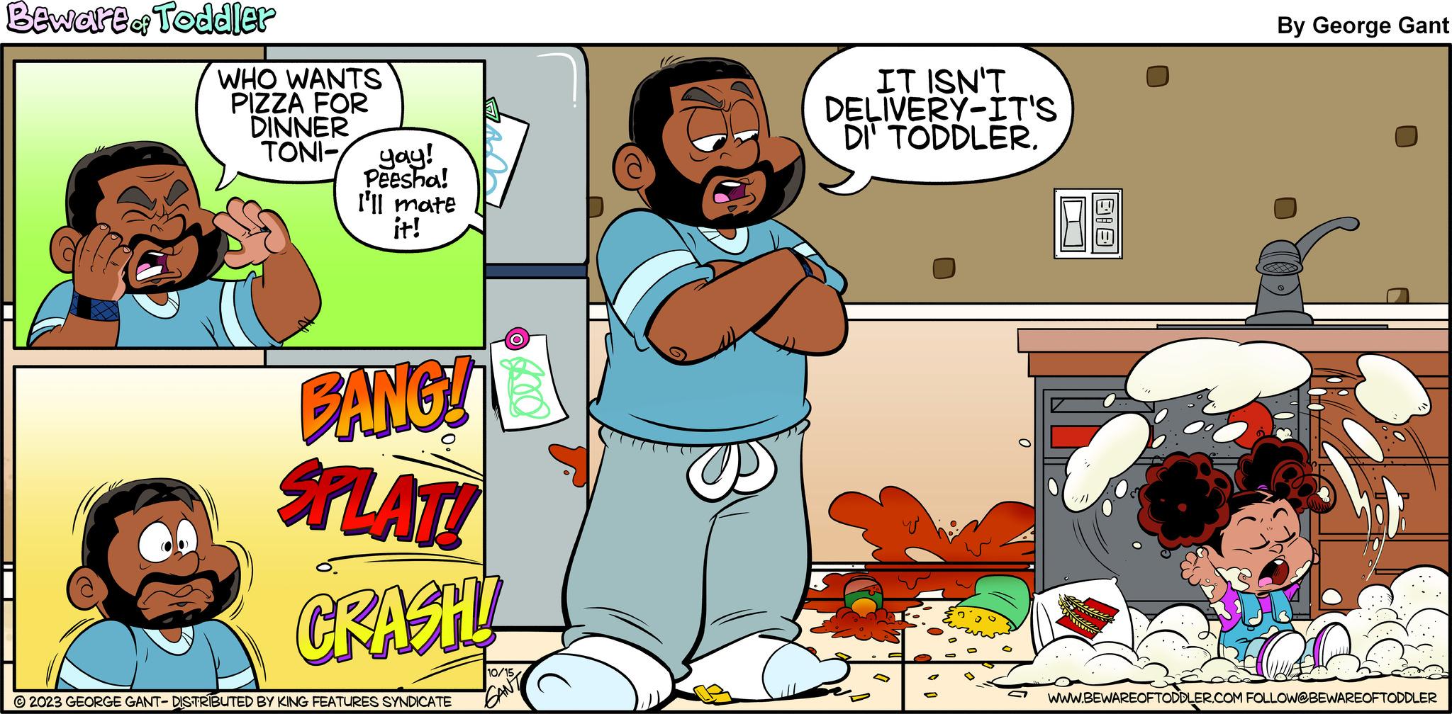 Parallel OCR: Bewart of Toddler WHO WANTS PIZZA FOR DINNER TONI- yay! Peesha! I'll mate it! BANG! SPLAT! CRASH! ?2023 GEORGE GANT- DISTRIBUTED BY KING FEATURES SYNDICATE 10/15 GAN IT ISN'T DELIVERY-IT'S DI TODDLER. ?? By George Gant WWW.BEWAREOFTODDLER.COM FOLLOW@BEWAREOFTODDLER Bewart of Toddler WHO WANTS PIZZA FOR DINNER TONI- yay ! Peesha ! I'll mate it ! BANG ! SPLAT ! CRASH ! ?2023 GEORGE GANT- DISTRIBUTED BY KING FEATURES SYNDICATE 10/15 GAN IT ISN'T DELIVERY - IT'S DI TODDLER . ?? By George Gant WWW.BEWAREOFTODDLER.COM FOLLOW @ BEWAREOFTODDLER