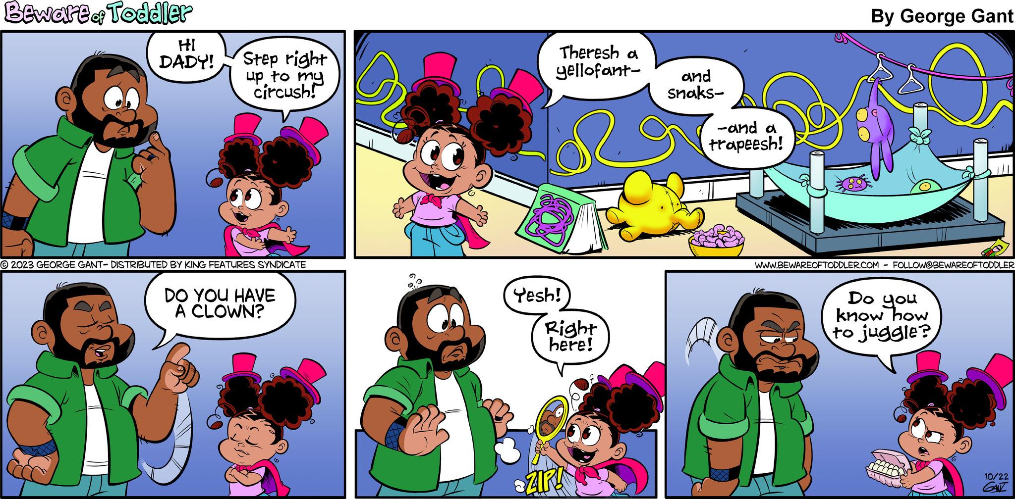 Interaction OCR: Beware of Toddler HI DADY! Step right up to my circush! 2023 GEORGE GANT- DISTRIBUTED BY KING FEATURES SYNDICATE DO YOU HAVE A CLOWN? Theresh a yellofant- Yesh! Right here! ZIRA and snaks- -and a trapeesh! A By George Gant WWW.BEWAREOFTODDLER.COM FOLLOW@BEWAREOFTODDLER Do you know how to juggle? 10/22 GANZ Beware of Toddler HI DADY ! Step right up to my circush ! 2023 GEORGE GANT- DISTRIBUTED BY KING FEATURES SYNDICATE DO YOU HAVE A CLOWN ? Theresh a yellofant Yesh ! Right here ! ZIRA and snaks -and a trapeesh ! A By George Gant WWW.BEWAREOFTODDLER.COM FOLLOW @ BEWAREOFTODDLER Do you know how to juggle ? 10/22 GANZ