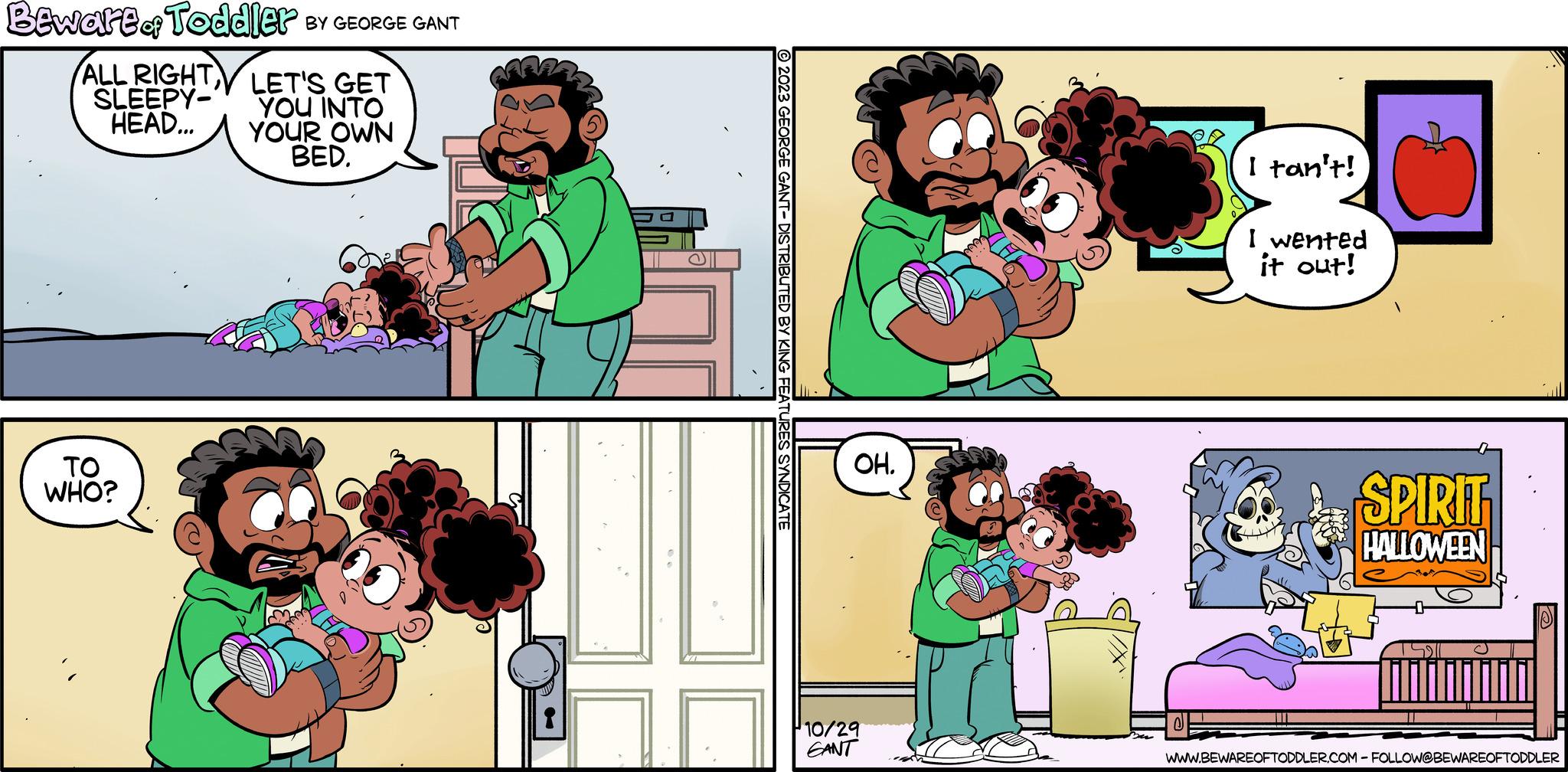 Organism OCR: Beware of Toddler BY GEORGE GANT ALL RIGHT LET'S GET SLEEPY- HEAD... YOU INTO YOUR OWN BED. TO WHO? © 2023 GEORGE GANT- DISTRIBUTED BY KING FEATURES SYNDICATE OH. 10/29 CANT I tan't! I wented it out! RP SPIRIT HALLOWEEN WWW.BEWAREOFTODDLER.COM - FOLLOW@BEWAREOFTODDLER Beware of Toddler BY GEORGE GANT ALL RIGHT LET'S GET SLEEPY HEAD ... YOU INTO YOUR OWN BED . TO WHO ? © 2023 GEORGE GANT- DISTRIBUTED BY KING FEATURES SYNDICATE OH . 10/29 CANT I tan't ! I wented it out ! RP SPIRIT HALLOWEEN WWW.BEWAREOFTODDLER.COM - FOLLOW @ BEWAREOFTODDLER