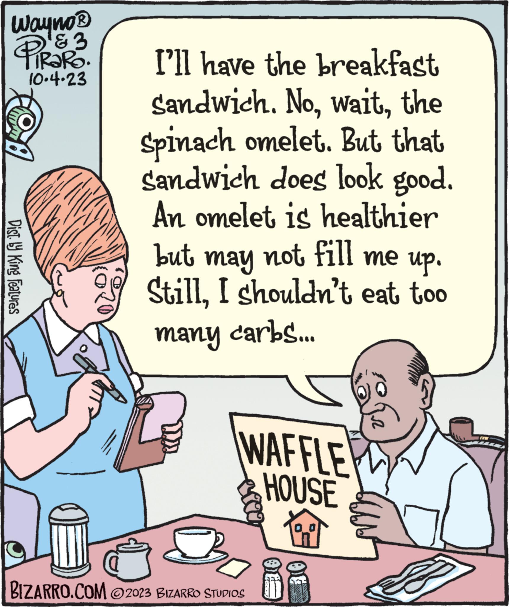 Line OCR: Wayno ? PiRaRO. 3 10.4.23 BOX Dist. by King Features I'll have the breakfast Sandwich. Nothe Spinach omelet. But that sandwich does look good. An omelet is healthier but may not fill me up. StillI shouldn't eat too many carbs... WAFFLE HOUSE etag BIZARRO.COM 2023 BIZARRO STUDIOS Wayno ? PiRaRO . 3 10.4.23 BOX Dist . by King Features I'll have the breakfast Sandwich . Nothe Spinach omelet . But that sandwich does look good . An omelet is healthier but may not fill me up . StillI shouldn't eat too many carbs ... WAFFLE HOUSE etag BIZARRO.COM 2023 BIZARRO STUDIOS