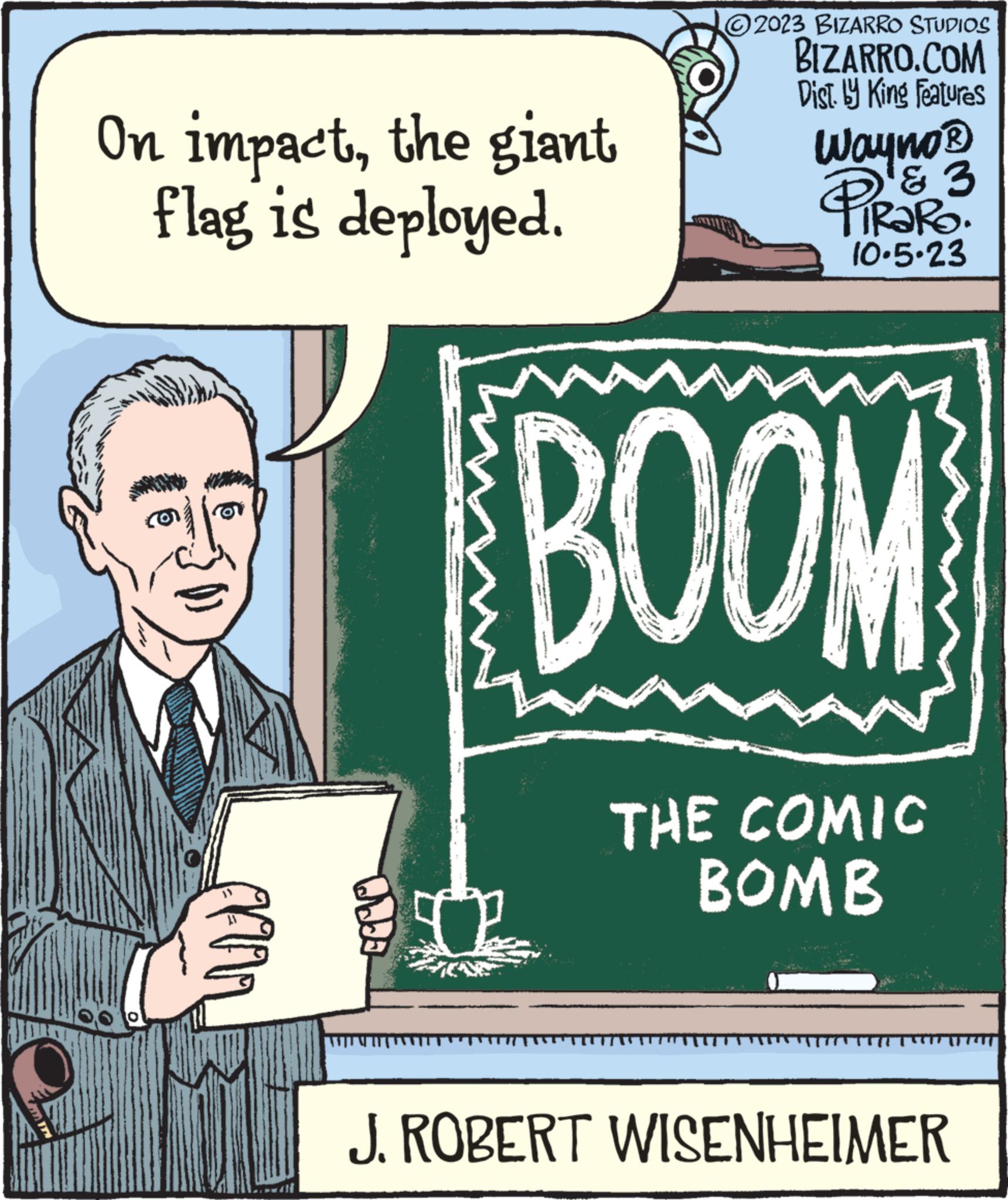 Publication OCR: On impactthe giant flag is deployed. Odda D 2023 BIZARRO STUDIOS BIZARRO.COM Dist. by King Features Wayno? PIPR3 10.5.23 ? BOOM THE COMIC BOMB J. ROBERT WISENHEIMER On impactthe giant flag is deployed . Odda D 2023 BIZARRO STUDIOS BIZARRO.COM Dist . by King Features Wayno? PIPR3 10.5.23 ? BOOM THE COMIC BOMB J. ROBERT WISENHEIMER