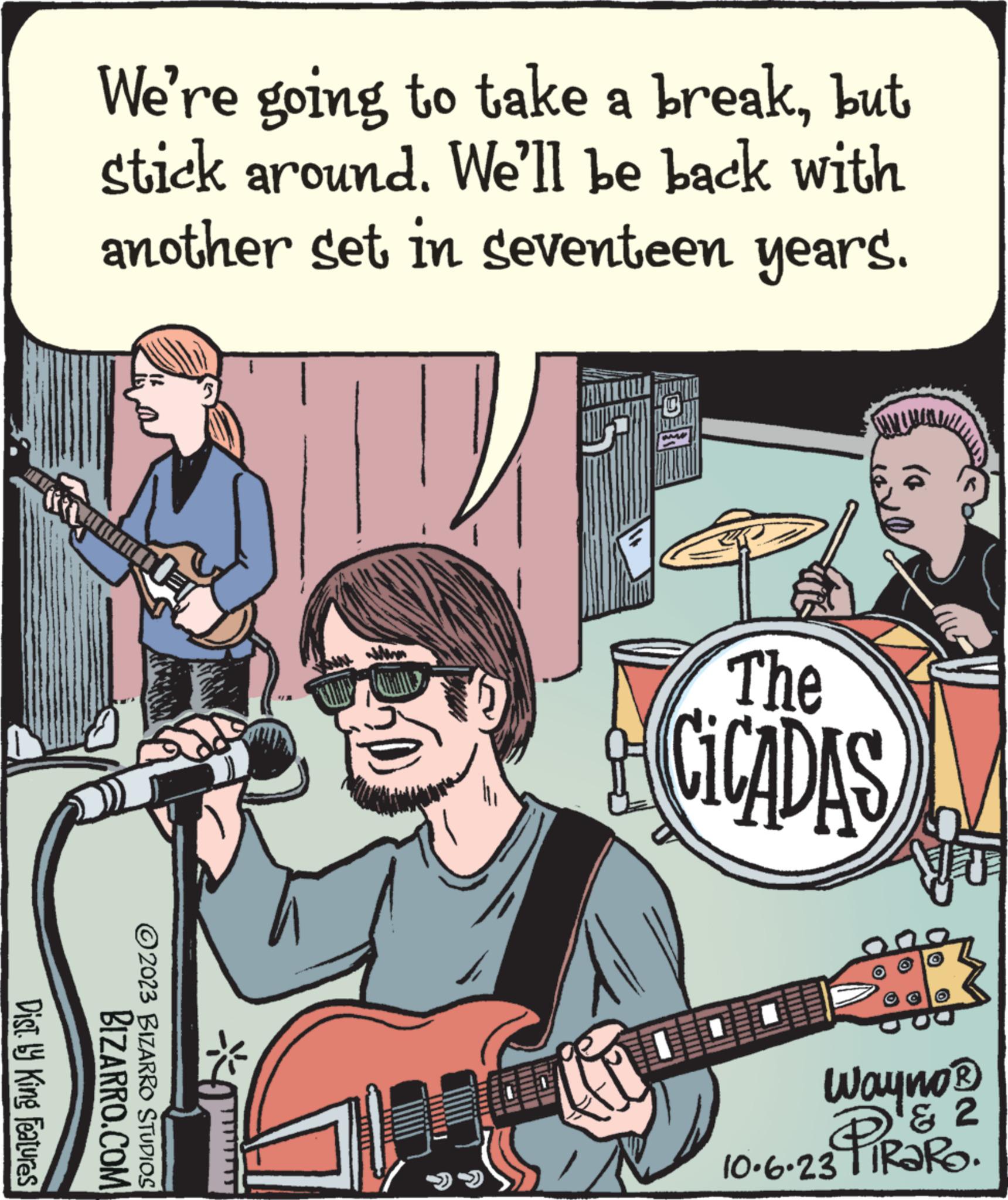 People OCR: Dist by King Features We're going to take a breakbut stick around. We'll be back with another set in seventeen years. BIZARRO.COM ?2023 BIZARRO STUDIOS The CICADAS Wayno? & 2 10.6.23 Dist by King Features We're going to take a breakbut stick around . We'll be back with another set in seventeen years . BIZARRO.COM ?2023 BIZARRO STUDIOS The CICADAS Wayno? & 2 10.6.23