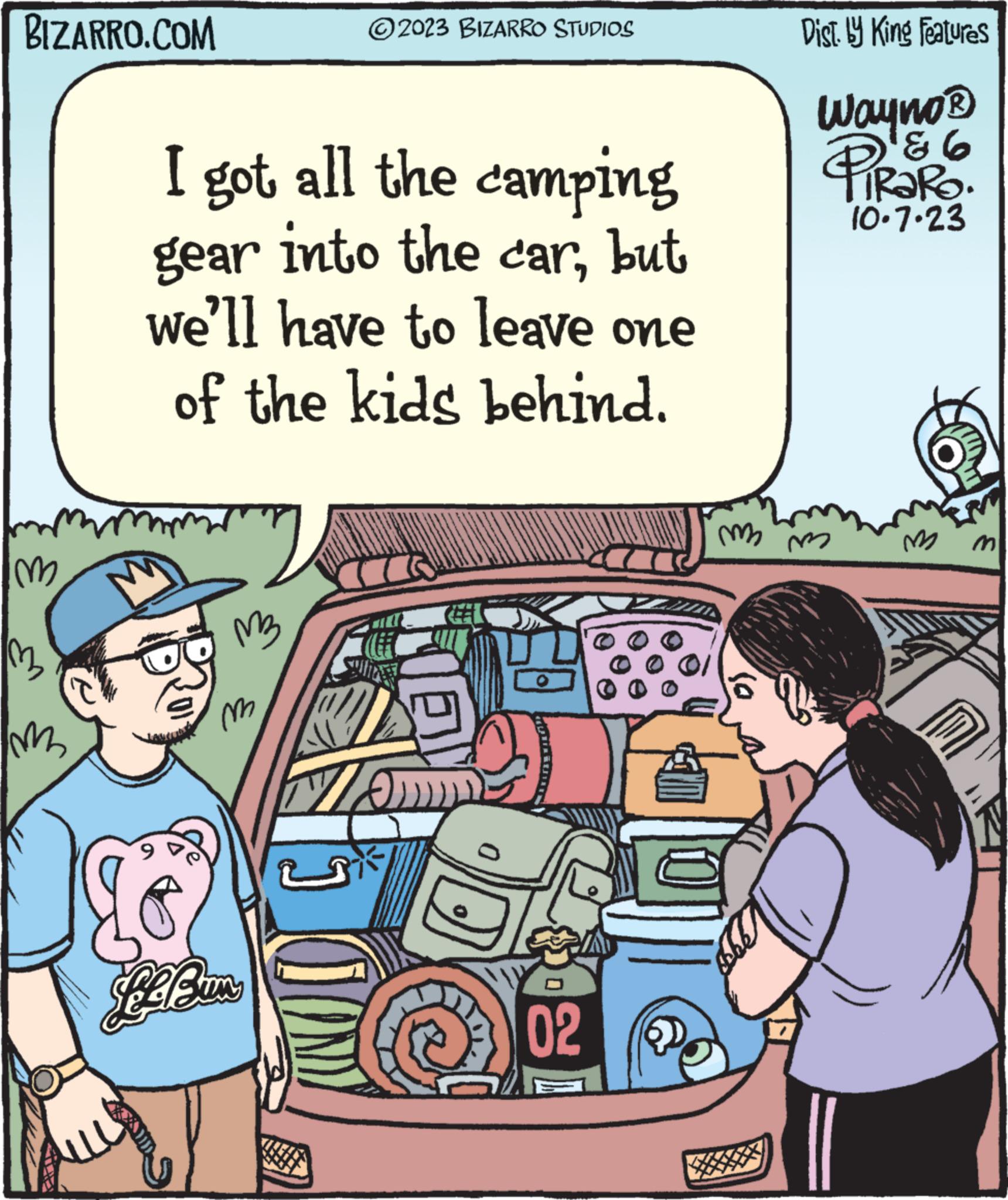People OCR: BIZARRO.COM Im 1322 m I got all the camping gear into the carbut we'll have to leave one of the kids behind. " M3 'm ?2023 BIZARRO STUDIOS BEEBUM MO» 02 m2 6 Dist. by King Features Wayno? PIRORO. ¹86 10.7.23 m M BIZARRO.COM Im 1322 m I got all the camping gear into the carbut we'll have to leave one of the kids behind . " M3 ' m ?2023 BIZARRO STUDIOS BEEBUM MO » 02 m2 6 Dist . by King Features Wayno? PIRORO . ¹86 10.7.23 m M