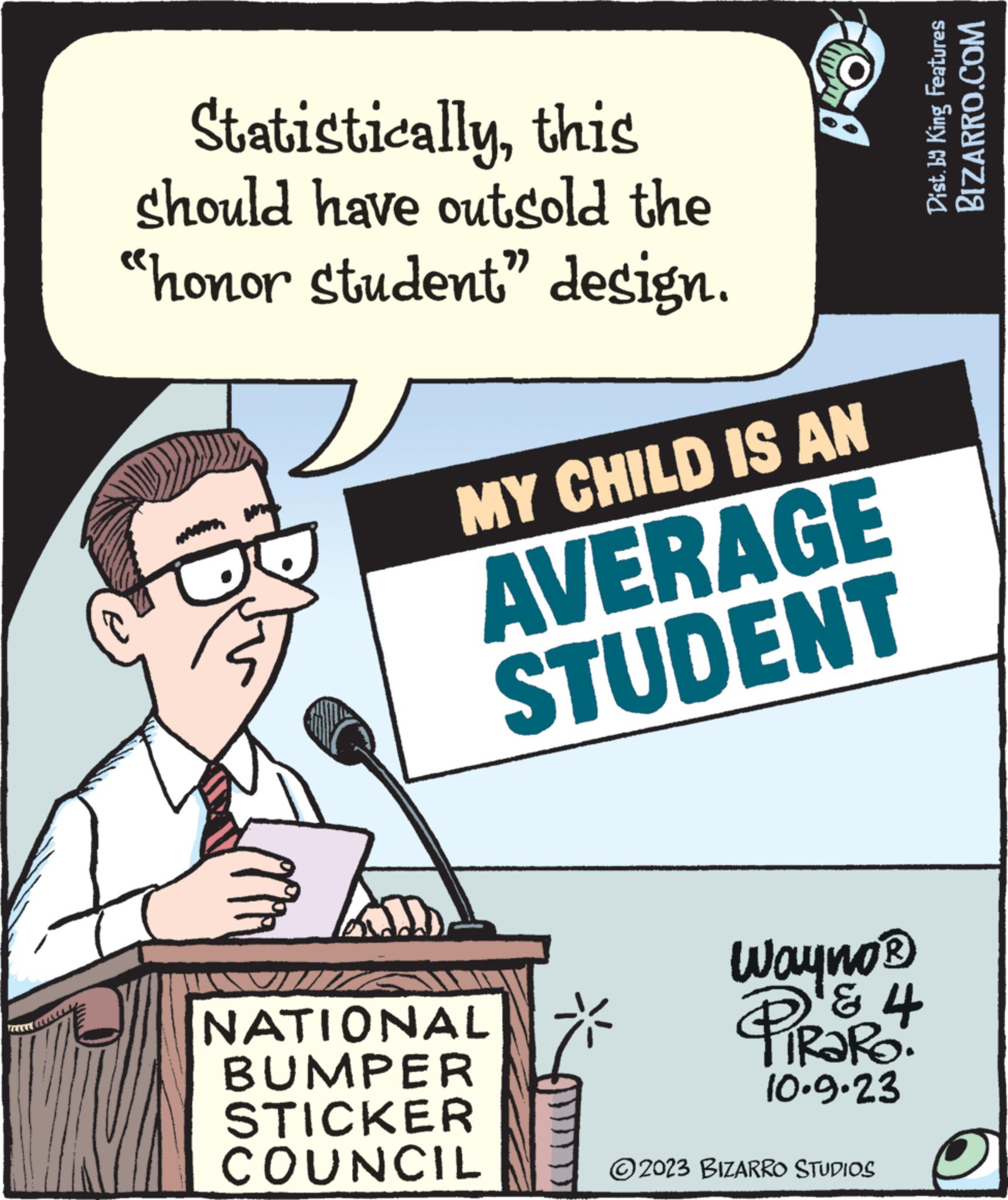 Conversation OCR: Statisticallythis should have outsold the "honor student" design. BRO Dist.by King Features BIZARRO.COM MY CHILD IS AN AVERAGE STUDENT NATIONAL BUMPER STICKER COUNCIL Wayno ? 4 PIRARO 10.9.23 ?2023 BIZARRO STUDIOS Statisticallythis should have outsold the " honor student " design . BRO Dist.by King Features BIZARRO.COM MY CHILD IS AN AVERAGE STUDENT NATIONAL BUMPER STICKER COUNCIL Wayno ? 4 PIRARO 10.9.23 ?2023 BIZARRO STUDIOS