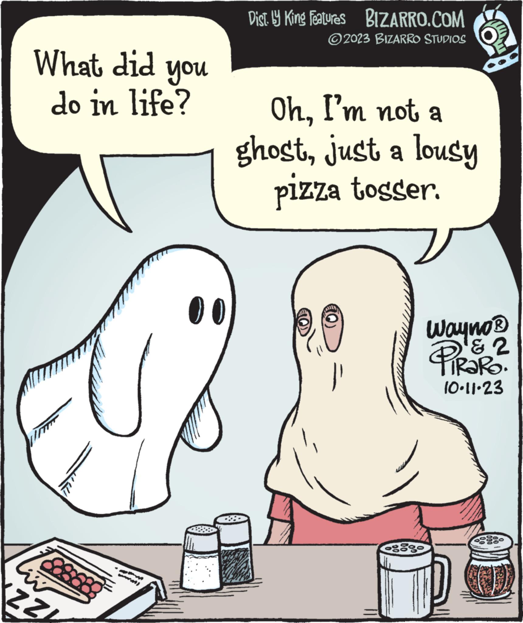 Organ OCR: What did do in life? ZZL www you Dist. by King Features BIZARRO.COM ?2023 BIZARRO STUDIOS OhI'm not a ghostjust a lousy pizza tosser. FAUZAN Wayno? & PIROR? 10.11.23 What did do in life ? ZZL www you Dist . by King Features BIZARRO.COM ?2023 BIZARRO STUDIOS OhI'm not a ghostjust a lousy pizza tosser . FAUZAN Wayno? & PIROR ? 10.11.23