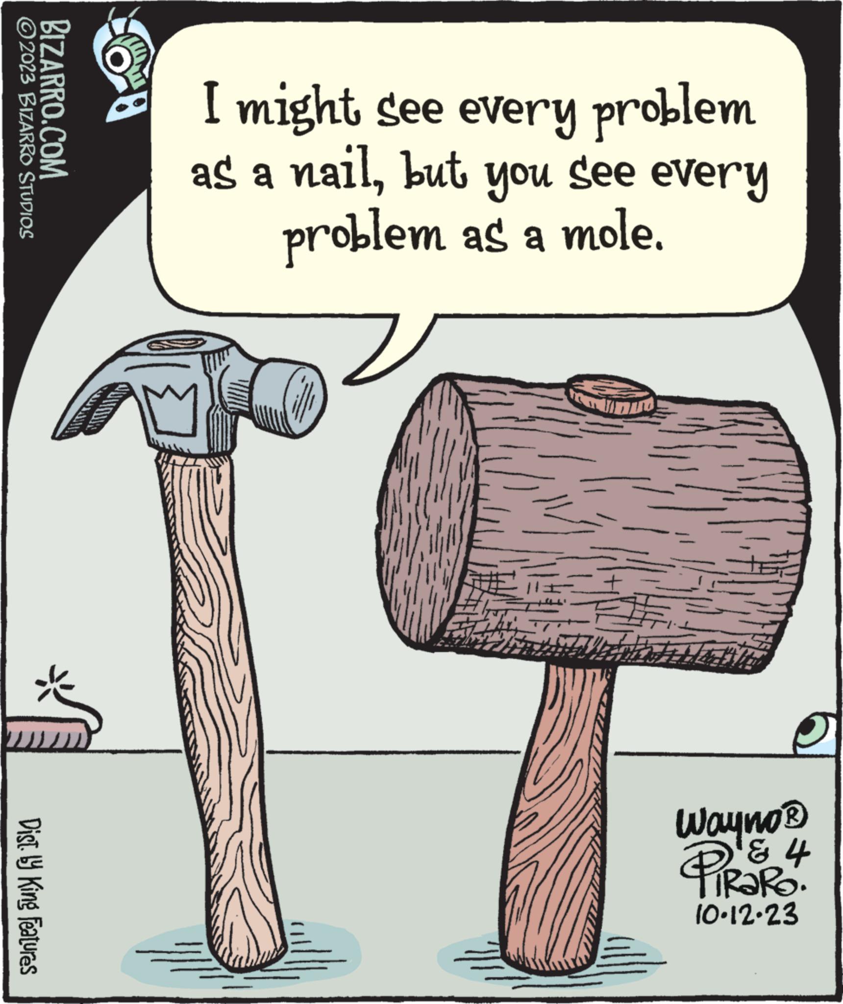 Elbow OCR: ?2023 BIZARRO STUDIOS BIZARRO.COM Dist. ly King Features I might see every problem as a nailbut noh See every problem as a mole. Wayno® ? 4 PiRaRO. 10.12.23 ?2023 BIZARRO STUDIOS BIZARRO.COM Dist . ly King Features I might see every problem as a nailbut noh See every problem as a mole . Wayno® ? 4 PiRaRO . 10.12.23