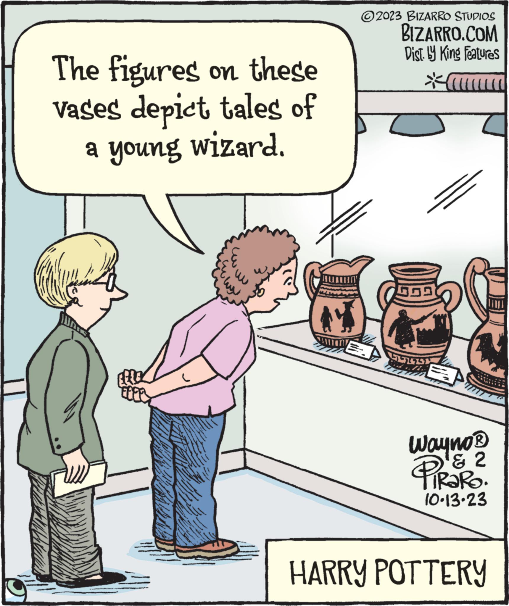 Conversation OCR: The figures on these vases depict tales of a young wizard. Efte .co 2023 BIZARRO STUDIOS BIZARRO.COM Dist. by King Features H Wayno ? PIRORO ' 2 10.13.23 HARRY POTTERY The figures on these vases depict tales of a young wizard . Efte .co 2023 BIZARRO STUDIOS BIZARRO.COM Dist . by King Features H Wayno ? PIRORO ' 2 10.13.23 HARRY POTTERY