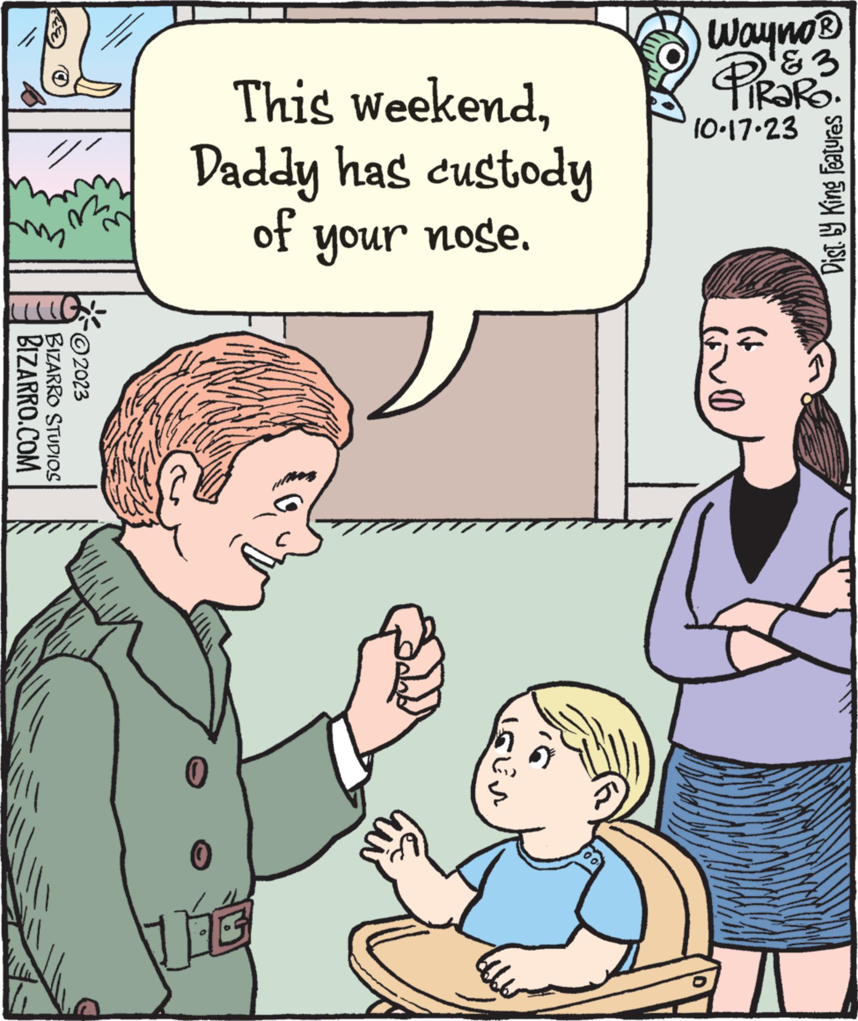 Mammal OCR: LIG. BIZARRO.COM BIZARRO STUDIOS ?2023 This weekendDaddy has custody of your nose. THE G IGEN Wayno? PiRaRo & 3 10.17.23 Dist. by King Features LIG . BIZARRO.COM BIZARRO STUDIOS ?2023 This weekendDaddy has custody of your nose . THE G IGEN Wayno? PiRaRo & 3 10.17.23 Dist . by King Features
