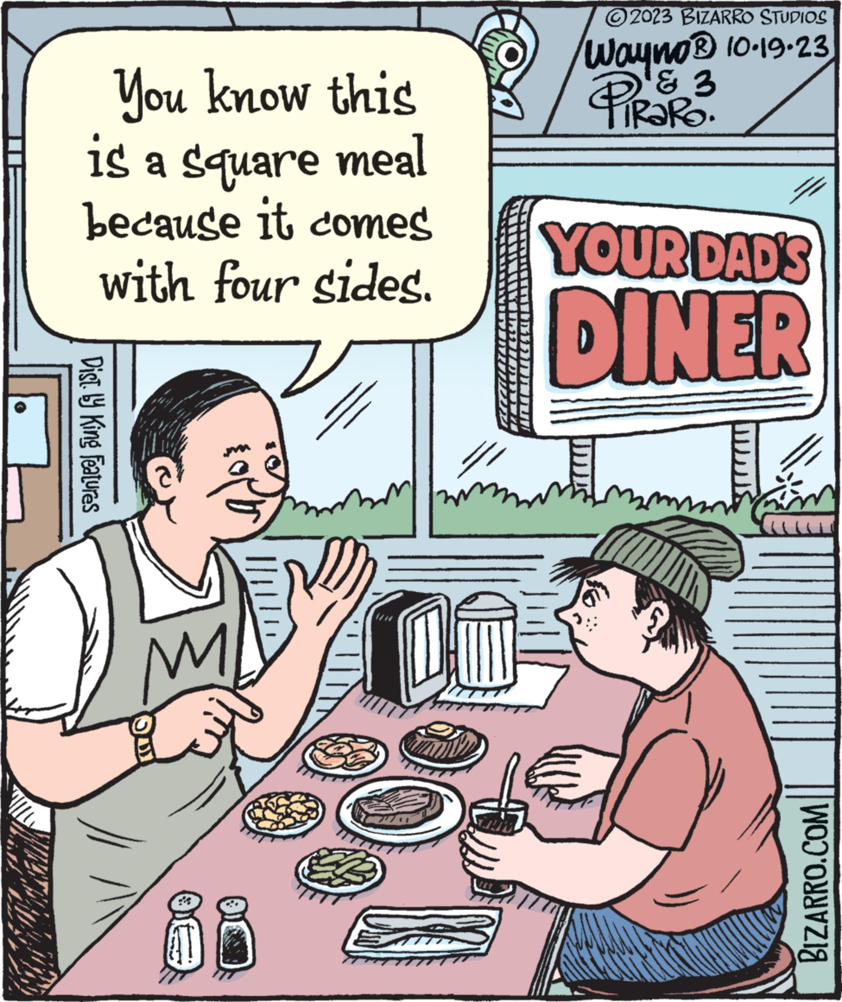 Art OCR: al You know this is a square meal because it comes with four sides. Dist. ly King Features M DI 2023 BIZARRO STUDIOS Wayno ® 10.19.23 PiRaRo. & 2 YOUR DAD'S DINER BIZARRO.COM al You know this is a square meal because it comes with four sides . Dist . ly King Features M DI 2023 BIZARRO STUDIOS Wayno ® 10.19.23 PiRaRo . & 2 YOUR DAD'S DINER BIZARRO.COM