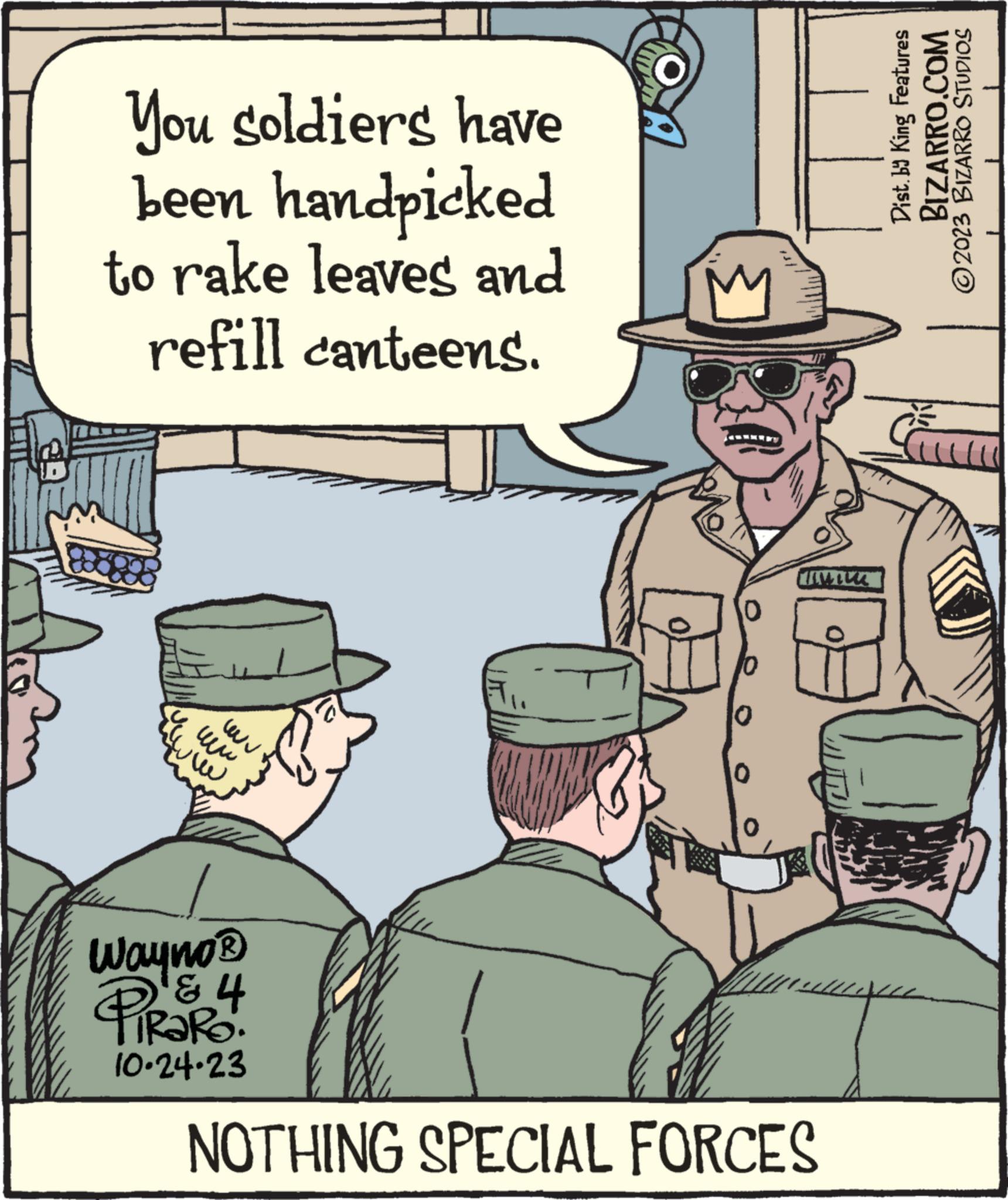 Art OCR: 1411! L You soldiers have been handpicked to rake leaves and refill canteens. E ww www Wayno® 4 PiRaRo 10.24.23 0 10 MIM NOTHING SPECIAL FORCES Dist. by King Features BIZARRO.COM ?2023 BIZARRO STUDIOS 1411 ! L You soldiers have been handpicked to rake leaves and refill canteens . E ww www Wayno® 4 PiRaRo 10.24.23 0 10 MIM NOTHING SPECIAL FORCES Dist . by King Features BIZARRO.COM ?2023 BIZARRO STUDIOS