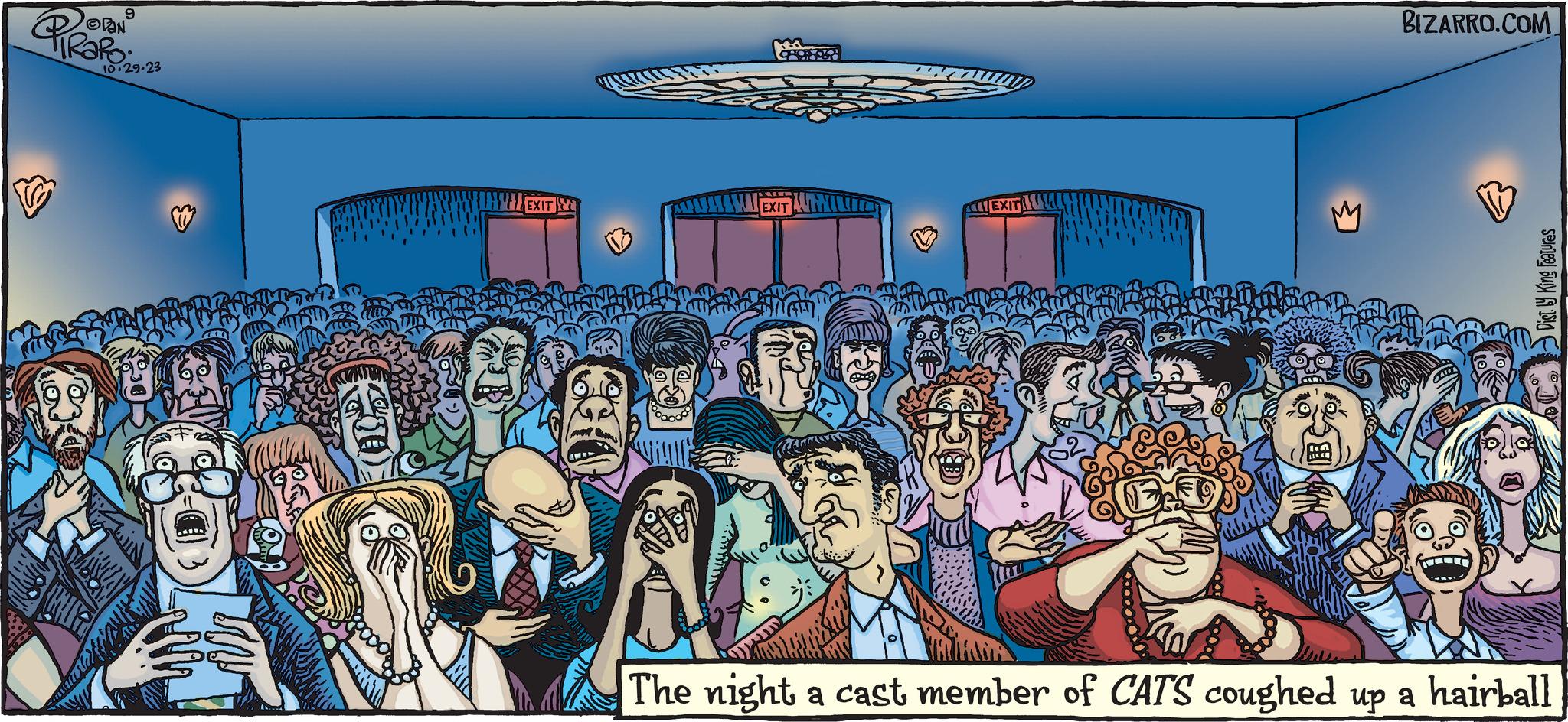 Event OCR: 9 10.29.23 HR CON DE EXIT ? PHOTOS EXIT BIZARRO.COM Dist by King Features The night a cast member of CATS coughed up a hairball 9 10.29.23 HR CON DE EXIT ? PHOTOS EXIT BIZARRO.COM Dist by King Features The night a cast member of CATS coughed up a hairball