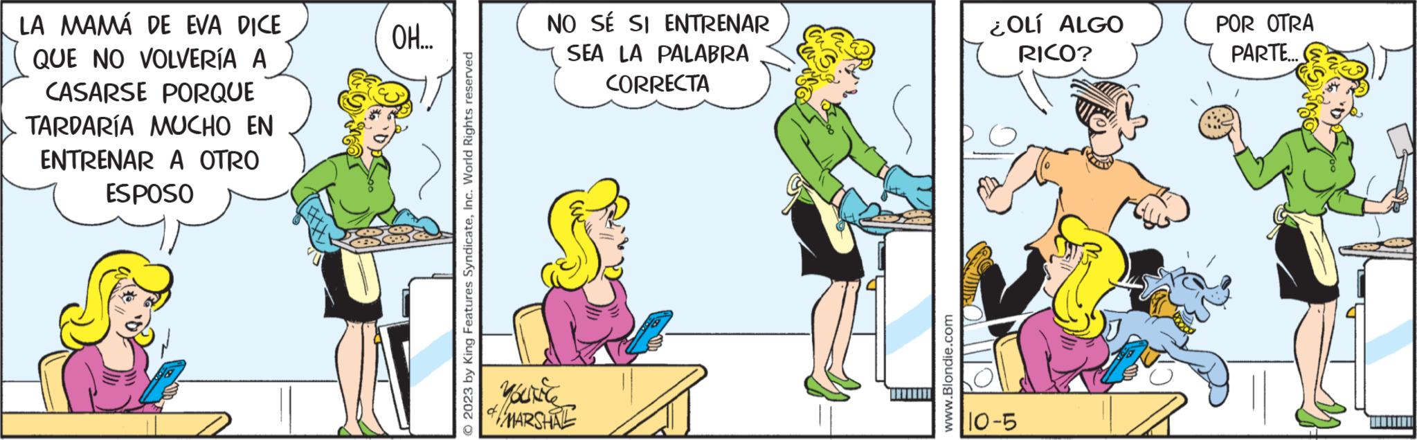 Fictional character OCR: LA MAMÁ DE EVA DICE QUE NO VOLVERÍA A CASARSE PORQUE TARDARÍA MUCHO EN ENTRENAR A OTRO ESPOSO OH.... © 2023 by King Features SyndicateInc. World Rights reserved NO SÉ SI ENTRENAR SEA LA PALABRA CORRECTA YOUNCY MARSHAL www.Blondie.com ¿OLÍ ALGO RICO? 10-5 POR OTRA PARTE... LA MAMÁ DE EVA DICE QUE NO VOLVERÍA A CASARSE PORQUE TARDARÍA MUCHO EN ENTRENAR A OTRO ESPOSO OH .... © 2023 by King Features SyndicateInc. World Rights reserved NO SÉ SI ENTRENAR SEA LA PALABRA CORRECTA YOUNCY MARSHAL www.Blondie.com ¿ OLÍ ALGO RICO ? 10-5 POR OTRA PARTE ...