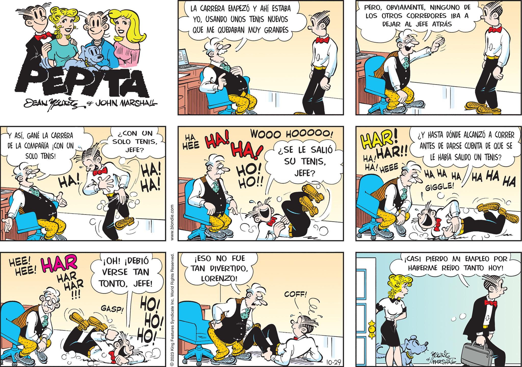 Comic book OCR: PEPITA SEAN YOU & JOHN MARSHALL ASÍGANÉ LA CARRERA DE LA COMPAÑÍA CON UN SOLO TENIS! HA! HEE! HEE! HAR HAR HAR ¿CON UN SOLO TENISJEFE? HA! HA! ¡OH! ¡DEBIÓ VERSE TAN TONTOJEFE! GASP! HOI HO! www.blondie.com © 2023 King Features Syndicate Inc. World Rights Reserved. LA CARRERA EMPEZÓ Y AHÍ ESTABA YOUSANDO UNOS TENIS NUEVOS QUE ME QUEDABAN MUY GRANDES HA HEE WOOO HOOOOO! HA ¿SE LE SALIÓ SU TENISJEFE? HA! L HO! HO!! ¡ESO NO FUE TAN DIVERTIDOLORENZO! COFF! 10-29 PERONINGUNO DE LOS OTROS CORREDORES IBA A DEJAR AL JEFE ATRÁS HAR! HA/HAR!! HA! HEEE ¿Y HASTA DÓNDE ALCANZÓ A CORRER ANTES DE DARSE CUENTA DE QUE SE LE HABÍA SALIDO UN TENIS? HA HA HA HA HA GIGGLE! ¡CASI PIERDO MI EMPLEO POR. HABERME REÍDO TANTO HOY! YOUNG 4 MARSHAL HA 7 PEPITA SEAN YOU & JOHN MARSHALL ASÍGANÉ LA CARRERA DE LA COMPAÑÍA CON UN SOLO TENIS ! HA ! HEE ! HEE ! HAR HAR HAR ¿ CON UN SOLO TENISJEFE ? HA ! HA ! ¡ OH ! ¡ DEBIÓ VERSE TAN TONTOJEFE ! GASP ! HOI HO ! www.blondie.com © 2023 King Features Syndicate Inc. World Rights Reserved . LA CARRERA EMPEZÓ Y AHÍ ESTABA YOUSANDO UNOS TENIS NUEVOS QUE ME QUEDABAN MUY GRANDES HA HEE WOOO HOOOOO ! HA ¿ SE LE SALIÓ SU TENISJEFE ? HA ! L HO ! HO !! ¡ ESO NO FUE TAN DIVERTIDOLORENZO ! COFF ! 10-29 PERONINGUNO DE LOS OTROS CORREDORES IBA A DEJAR AL JEFE ATRÁS HAR ! HA / HAR !! HA ! HEEE ¿ Y HASTA DÓNDE ALCANZÓ A CORRER ANTES DE DARSE CUENTA DE QUE SE LE HABÍA SALIDO UN TENIS ? HA HA HA HA HA GIGGLE ! ¡ CASI PIERDO MI EMPLEO POR . HABERME REÍDO TANTO HOY ! YOUNG 4 MARSHAL HA 7