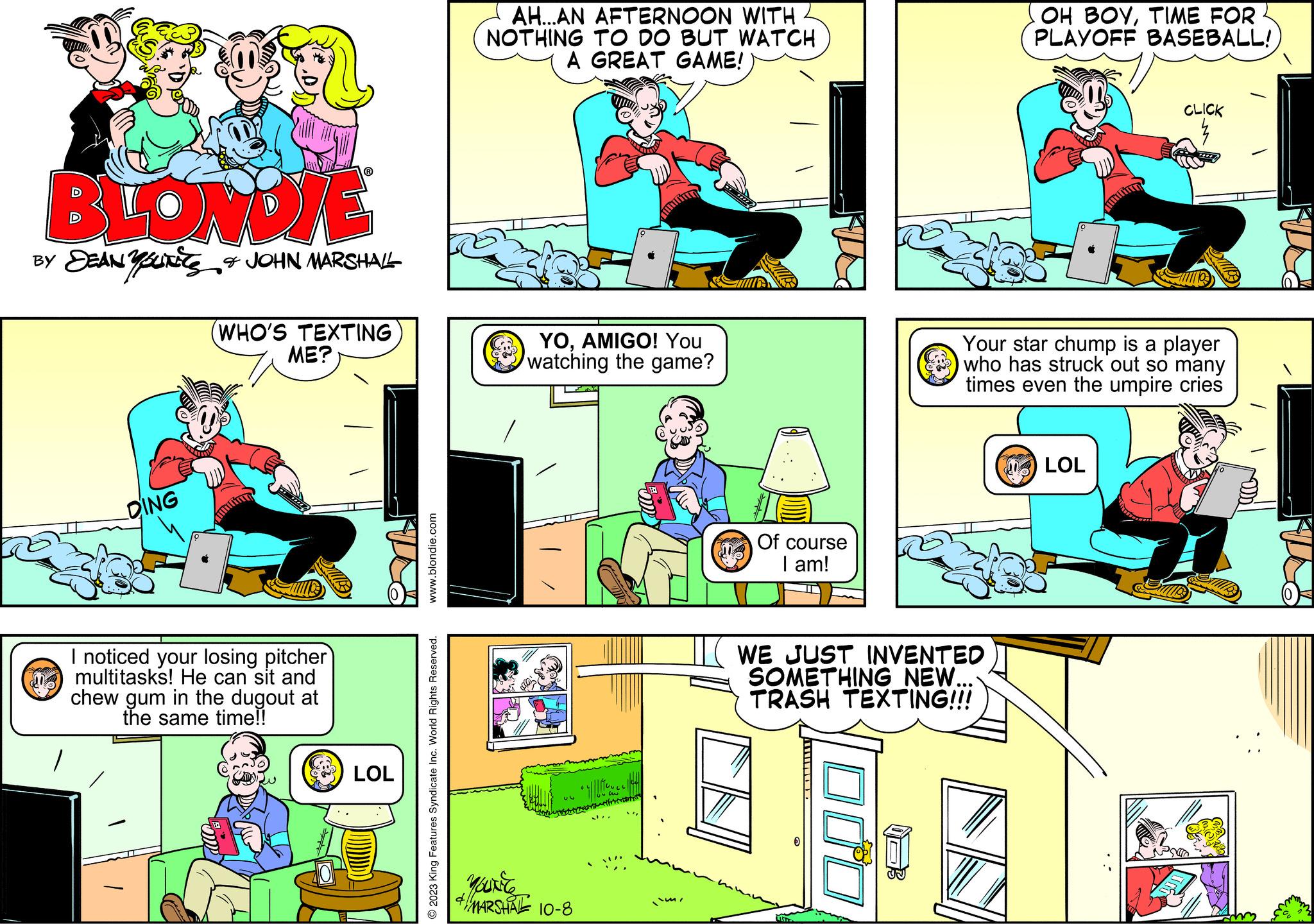 Comic book OCR: BLONDIE BY DEAN YOU & JOHN MARSHALL DING (WHO'S TEXTING ME? I noticed your losing pitcher multitasks! He can sit and chew gum in the dugout at the same time!! LOL www.blondie.com © 2023 King Features Syndicate Inc. World Rights Reserved. AH...AN AFTERNOON WITH NOTHING TO DO BUT WATCH A GREAT GAME! YOAMIGO! You watching the game? YOUNCE + MARSHAL 10-8 infiniti Of course I am! WE JUST INVENTED SOMETHING NEW... TRASH TEXTING!!! UNT 000 OH BOYTIME FOR PLAYOFF BASEBALL! Your star chump is a player who has struck out so many times even the umpire cries CLICK LOL BLONDIE BY DEAN YOU & JOHN MARSHALL DING ( WHO'S TEXTING ME ? I noticed your losing pitcher multitasks ! He can sit and chew gum in the dugout at the same time !! LOL www.blondie.com © 2023 King Features Syndicate Inc. World Rights Reserved . AH ... AN AFTERNOON WITH NOTHING TO DO BUT WATCH A GREAT GAME ! YOAMIGO ! You watching the game ? YOUNCE + MARSHAL 10-8 infiniti Of course I am ! WE JUST INVENTED SOMETHING NEW ... TRASH TEXTING !!! UNT 000 OH BOYTIME FOR PLAYOFF BASEBALL ! Your star chump is a player who has struck out so many times even the umpire cries CLICK LOL
