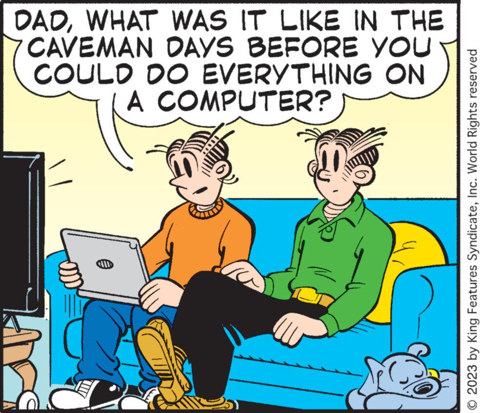 Laptop OCR: DADWHAT WAS IT LIKE IN THE CAVEMAN DAYS BEFORE YOU COULD DO EVERYTHING ON A COMPUTER? CILI © 2023 by King Features SyndicateInc. World Rights reserved DADWHAT WAS IT LIKE IN THE CAVEMAN DAYS BEFORE YOU COULD DO EVERYTHING ON A COMPUTER ? CILI © 2023 by King Features SyndicateInc. World Rights reserved