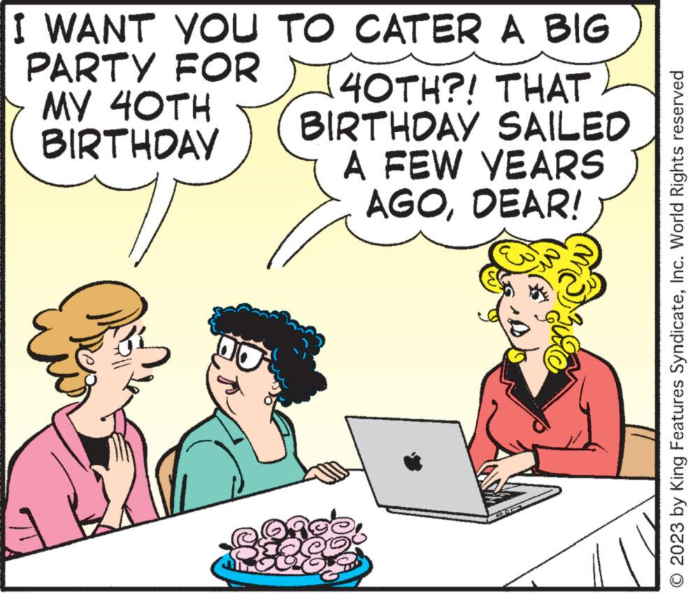 Computer OCR: I WANT YOU TO CATER A BIG PARTY FOR MY 40TH BIRTHDAY 40TH?! THAT BIRTHDAY SAILED A FEW YEARS AGODEAR! age 88€ 2023 by King Features SyndicateInc. World Rights reserved I WANT YOU TO CATER A BIG PARTY FOR MY 40TH BIRTHDAY 40TH ?! THAT BIRTHDAY SAILED A FEW YEARS AGODEAR ! age 88 € 2023 by King Features SyndicateInc. World Rights reserved