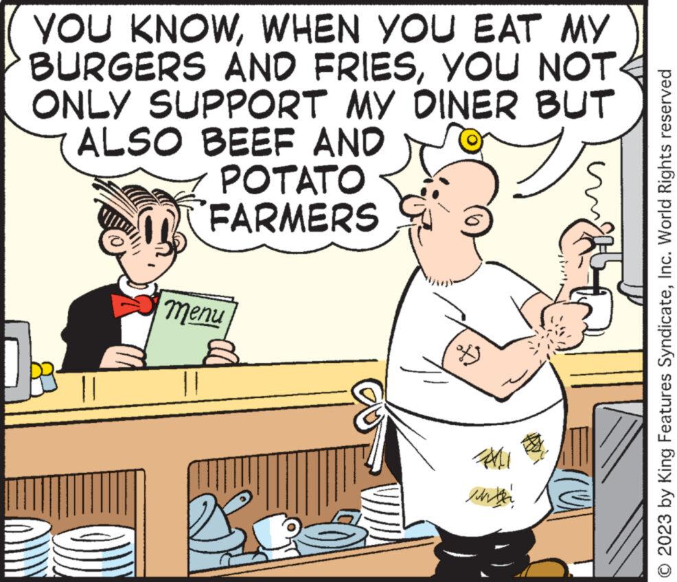 Rectangle OCR: YOU KNOWWHEN YOU EAT MY BURGERS AND FRIESYOU NOT ONLY SUPPORT MY DINER BUT ALSO BEEF AND POTATO "FARMERS menu of All with © 2023 by King Features SyndicateInc. World Rights reserved YOU KNOWWHEN YOU EAT MY BURGERS AND FRIESYOU NOT ONLY SUPPORT MY DINER BUT ALSO BEEF AND POTATO " FARMERS menu of All with © 2023 by King Features SyndicateInc. World Rights reserved